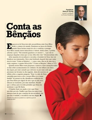 Presidente
                                                                                  Henry B. Eyring
                                                                                  Primeiro Conselheiro
                                                                                na Primeira Presidência




  Conta as
  Bênçãos
   E
           squecer-se de Deus tem sido um problema entre Seus filhos
           desde o começo do mundo. Pensemos na época de Moisés,
           quando Deus enviava maná do céu e conduzia e protegia
   Seus filhos usando meios miraculosos e visíveis. Ainda assim, o profeta
   advertia o povo: “Tão-somente guarda-te a ti mesmo (…) que não te
   esqueças daquelas coisas que os teus olhos têm visto” (Deuteronômio 4:9).
      Ache maneiras de reconhecer e recordar a bondade de Deus. Isso vai
   fortalecer seu testemunho. Deve estar lembrado daquele hino que canta-
   mos às vezes: “Conta as bênçãos (…), uma a uma, dize-as de uma vez e
   verás, surpreso, o quanto Deus já fez” (“Conta as Bênçãos”, Hinos, nº 57).
      Quando nossos filhos eram pequenos, comecei a fazer anotações todos
   os dias sobre acontecimentos do cotidiano. Eu não falhava um único
   dia sequer, por mais cansado que estivesse ou por mais cedo que
   precisasse me levantar no dia seguinte. Antes de escrever, eu
   refletia sobre a seguinte pergunta: “Hoje vi a mão de Deus
   estendida para tocar a nós, a nossos filhos ou a nossa
   família?” Ao pensar no dia, identificava evidências do
   que Deus fizera por algum de nós e que eu não reco-
   nhecera no momento, por estar atarefado. Percebi
   que o esforço para recordar permitira que Deus me
   mostrasse o que Ele fizera.
      O Espírito Santo nos ajuda a ver o que Deus
   tem feito por nós. Testifico que Deus nos ama e nos
   abençoa mais do que a maioria de nós reconhece. Sei
   que isso é verdade, e recordá-Lo me traz alegria. ◼
   Extraído de um discurso proferido na conferência geral de
   outubro de 2007.




62 A L i a h o n a
 
