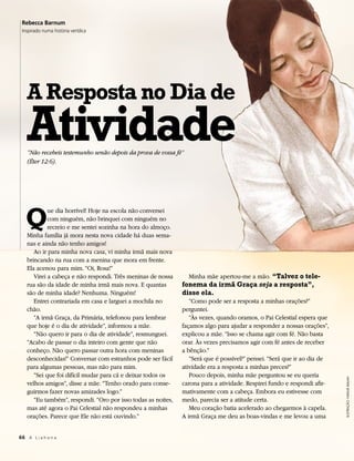 Rebecca Barnum
 Inspirado numa história verídica




   A Resposta no Dia de
   Atividade
   “Não recebeis testemunho senão depois da prova de vossa fé”
   (Éter 12:6).




   Q
            ue dia horrível! Hoje na escola não conversei
            com ninguém, não brinquei com ninguém no
            recreio e me sentei sozinha na hora do almoço.
   Minha família já mora nesta nova cidade há duas sema-
   nas e ainda não tenho amigos!
      Ao ir para minha nova casa, vi minha irmã mais nova
   brincando na rua com a menina que mora em frente.
   Ela acenou para mim. “Oi, Rosa!”
      Virei a cabeça e não respondi. Três meninas de nossa       Minha mãe apertou-me a mão. “Talvez o tele-
   rua são da idade de minha irmã mais nova. E quantas        fonema da irmã Graça seja a resposta”,
   são de minha idade? Nenhuma. Ninguém!                      disse ela.
      Entrei contrariada em casa e larguei a mochila no          “Como pode ser a resposta a minhas orações?”
   chão.                                                      perguntei.
      “A irmã Graça, da Primária, telefonou para lembrar         “Às vezes, quando oramos, o Pai Celestial espera que
   que hoje é o dia de atividade”, informou a mãe.            façamos algo para ajudar a responder a nossas orações”,
      “Não quero ir para o dia de atividade”, resmunguei.     explicou a mãe. “Isso se chama agir com fé. Não basta
   “Acabo de passar o dia inteiro com gente que não           orar. Às vezes precisamos agir com fé antes de receber
   conheço. Não quero passar outra hora com meninas           a bênção.”
   desconhecidas!” Conversar com estranhos pode ser fácil        “Será que é possível?” pensei. “Será que ir ao dia de
   para algumas pessoas, mas não para mim.                    atividade era a resposta a minhas preces?”
      “Sei que foi difícil mudar para cá e deixar todos os       Pouco depois, minha mãe perguntou se eu queria
                                                                                                                         ILUSTRAÇÃO: NATALIE MALAN




   velhos amigos”, disse a mãe. “Tenho orado para conse-      carona para a atividade. Respirei fundo e respondi afir-
   guirmos fazer novas amizades logo.”                        mativamente com a cabeça. Embora eu estivesse com
      “Eu também”, respondi. “Oro por isso todas as noites,   medo, parecia ser a atitude certa.
   mas até agora o Pai Celestial não respondeu a minhas          Meu coração batia acelerado ao chegarmos à capela.
   orações. Parece que Ele não está ouvindo.”                 A irmã Graça me deu as boas-vindas e me levou a uma


66 A L i a h o n a
 