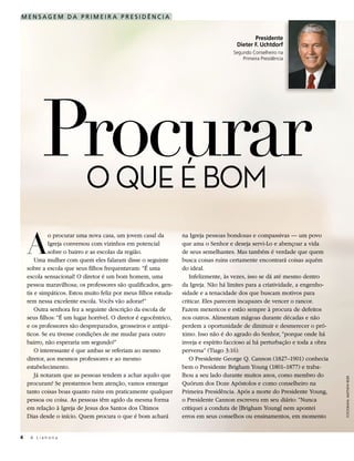 MENSAGEM DA PRIMEIR A PRESIDÊNCIA


                                                                                              Presidente
                                                                                       Dieter F. Uchtdorf
                                                                                      Segundo Conselheiro na
                                                                                          Primeira Presidência




         Procurar
          O QUE É BOM

    A
             o procurar uma nova casa, um jovem casal da          na Igreja pessoas bondosas e compassivas — um povo
             Igreja conversou com vizinhos em potencial           que ama o Senhor e deseja servi-Lo e abençoar a vida
             sobre o bairro e as escolas da região.               de seus semelhantes. Mas também é verdade que quem
        Uma mulher com quem eles falaram disse o seguinte         busca coisas ruins certamente encontrará coisas aquém
    sobre a escola que seus filhos frequentavam: “É uma           do ideal.
    escola sensacional! O diretor é um bom homem, uma                Infelizmente, às vezes, isso se dá até mesmo dentro
    pessoa maravilhosa; os professores são qualificados, gen-     da Igreja. Não há limites para a criatividade, a engenho-
    tis e simpáticos. Estou muito feliz por meus filhos estuda-   sidade e a tenacidade dos que buscam motivos para
    rem nessa excelente escola. Vocês vão adorar!”                criticar. Eles parecem incapazes de vencer o rancor.
        Outra senhora fez a seguinte descrição da escola de       Fazem mexericos e estão sempre à procura de defeitos
    seus filhos: “É um lugar horrível. O diretor é egocêntrico,   nos outros. Alimentam mágoas durante décadas e não
    e os professores são despreparados, grosseiros e antipá-      perdem a oportunidade de diminuir e desmerecer o pró-
    ticos. Se eu tivesse condições de me mudar para outro         ximo. Isso não é do agrado do Senhor, “porque onde há
    bairro, não esperaria um segundo!”                            inveja e espírito faccioso aí há perturbação e toda a obra
        O interessante é que ambas se referiam ao mesmo           perversa” (Tiago 3:16).
    diretor, aos mesmos professores e ao mesmo                       O Presidente George Q. Cannon (1827–1901) conhecia
    estabelecimento.                                              bem o Presidente Brigham Young (1801–1877) e traba-
        Já notaram que as pessoas tendem a achar aquilo que       lhou a seu lado durante muitos anos, como membro do
                                                                                                                               FOTOGRAFIA: MATTHEW REIER




    procuram? Se prestarmos bem atenção, vamos enxergar           Quórum dos Doze Apóstolos e como conselheiro na
    tanto coisas boas quanto ruins em praticamente qualquer       Primeira Presidência. Após a morte do Presidente Young,
    pessoa ou coisa. As pessoas têm agido da mesma forma          o Presidente Cannon escreveu em seu diário: “Nunca
    em relação à Igreja de Jesus dos Santos dos Últimos           critiquei a conduta de [Brigham Young] nem apontei
    Dias desde o início. Quem procura o que é bom achará          erros em seus conselhos ou ensinamentos, em momento


4    A Liahona
 