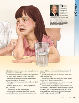 “
                                                                                                 D     eus nem




                                                                                                                        CRIANÇ AS
                                                                                                       sempre
                                                                                               o recompensará
                                                                                               imediatamente
                                                                                               de acordo com os
                                                                                               seus desejos. Em
                                                                                               vez disso, Deus irá
                                                                            responder com o que for melhor para
                                                                            você em Seu plano eterno.”
                                                                            Élder Richard G. Scott, do Quórum dos
                                                                            Doze Apóstolos, “O Poder Alentador da Fé
                                                                            nos Momentos de Incerteza e Provação”,
                                                                            A Liahona, maio de 2003, p. 77.




cadeira à mesa. Sua voz suave e seu sorriso caloroso me    quanto tínhamos em comum. Ambas gostávamos de
ajudaram a me sentir melhor.                               patinar!
   Uma menina do outro lado da mesa olhou para mim.           Quando minha mãe veio me buscar ao fim da ativi-
“Olá, sou a Teresa”, disse ela. “Você é nova aqui?”        dade, pulei no carro.
   Eu estava com um nó na garganta, assim respondi            “Mãe, posso brincar com minha nova amiga Teresa?”
apenas com um gesto da cabeça.                             Acenei para a Teresa, e ela respondeu.
   “Acho que já a vi na escola”, continuou Teresa. “Qual      Minha mãe adorou a ideia, e eu e minha nova amiga
é sua classe?”                                             patinamos em minha rua até anoitecer.
   Nervosa, engoli em seco. “A classe da professora           Naquela noite, ao ajoelhar-me ao lado da cama para
Lídia”, respondi.                                          orar, agradeci ao Pai Celestial por ter atendido a minhas
   “Sou da turma ao lado!” exclamou ela.                   orações. A princípio eu estava com medo de ir ao dia
   Conversamos sobre a escola e nossas matérias            de atividade, mas que bom que fui. Fico contente por
preferidas. Durante a conversa, fiquei surpresa com o      ter tido coragem de agir com fé. ◼


                                                                                                     Março de 2011     67
 