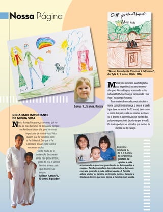 Nossa Página




                                                                                 “Nosso Presidente Thomas S. Monson”,
                                                                                 de Tyla J., 7 anos, Utah, EUA



                                                                                 M        ande seu desenho, sua fotografia,
                                                                                          sua experiência ou seu testemu-
                                                                                 nho para Nossa Página, acessando o site
                                                                                 liahona@LDSchurch.org e escrevendo “Our
                                                                                 Page” no campo Assunto.
                                                                                     Todo material enviado precisa incluir o
                                                   Sonya K., 5 anos, Rússia      nome completo da criança, o sexo e a idade
                                                                                 (que deve ser entre 3 e 12 anos), bem como
                                                                                 o nome dos pais, a ala ou o ramo, a estaca
O DIA MAIS IMPORTANTE
                                                                                 ou o distrito e a permissão por escrito dos
DE MINHA VIDA

N
                                                                                 pais ou responsáveis (aceita-se por e-mail).
   esta fotografia apareço com meu pai no
                                                                                 Os textos podem ser editados por motivo de
   dia de meu batismo, há dois anos. Sempre
                                                                                         clareza ou de espaço.
    me lembrarei desse dia, pois foi o mais
           importante de minha vida. Foi o
            dia em que fiz convênio com
            o Pai Celestial. Sei que o Pai
            Celestial e Jesus Cristo vivem e
             me amam muito.                                                               Celeste e
                                                                                           Giuliana C.,
                         Gosto muito de ir
                                                                                           de 7 e 6 anos,
                       ao templo. Embora eu                                                da Argentina,
                       ainda não possa entrar,                                             gostam de
                         gosto de ir lá e sempre                                            ajudar a mãe
                           lembro a meus pais          arrumando o quarto e guardando os brinquedos e
                           que devem ir ao             roupas. Também cuidam do irmãozinho e brincam
                                                       com ele quando a mãe está ocupada. A família
                          templo.
                                                       adora visitar os jardins do templo juntos. Celeste e
                           Milton Aarón V.,            Giuliana dizem que isso deixa a família mais unida.
                          10 anos, Equador
 