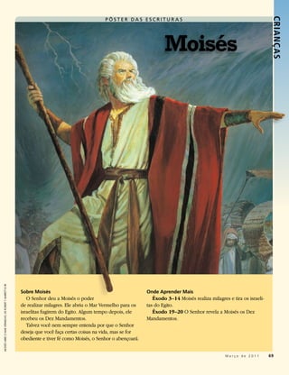 PÔSTER DA S ESCRITUR A S




                                                                                                                                                                               CRIANÇ AS
                                                                                                                           Moisés
MOISÉS ABRE O MAR VERMELHO, DE ROBERT T. BARRETT © IRI




                                                         Sobre Moisés                                              Onde Aprender Mais
                                                            O Senhor deu a Moisés o poder                             Êxodo 3–14 Moisés realiza milagres e tira os israeli-
                                                         de realizar milagres. Ele abriu o Mar Vermelho para os    tas do Egito.
                                                         israelitas fugirem do Egito. Algum tempo depois, ele         Êxodo 19–20 O Senhor revela a Moisés os Dez
                                                         recebeu os Dez Mandamentos.                               Mandamentos.
                                                            Talvez você nem sempre entenda por que o Senhor
                                                         deseja que você faça certas coisas na vida, mas se for
                                                         obediente e tiver fé como Moisés, o Senhor o abençoará.


                                                                                                                                                        Março de 2011         69
 