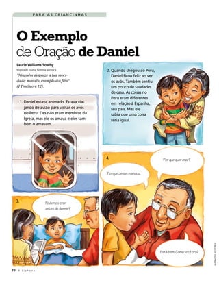 PA R A A S C R I A N C I N H A S




   O Exemplo
   de Oração de Daniel
   Laurie Williams Sowby
   Inspirado numa história verídica                2. Quando chegou ao Peru,
   “Ninguém despreze a tua moci-                      Daniel ficou feliz ao ver
   dade; mas sê o exemplo dos fiéis”                  os avós. Também sentiu
   (I Timóteo 4:12).                                  um pouco de saudades
                                                      de casa. As coisas no
                                                      Peru eram diferentes
        1. Daniel estava animado. Estava via-         em relação à Espanha,
           jando de avião para visitar os avós        seu país. Mas ele
           no Peru. Eles não eram membros da          sabia que uma coisa
           Igreja, mas ele os amava e eles tam-       seria igual.
           bém o amavam.




                                                   4.                              Por que quer orar?


                                                   Porque Jesus mandou.




   3.                     Podemos orar
                          antes de dormir?
                                                                                                             ILUSTRAÇÕES: SCOTT PECK




                                                                                  Está bem. Como você ora?



70 A L i a h o n a
 
