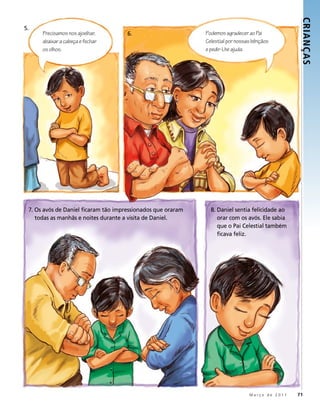 CRIANÇ AS
5.
      Precisamos nos ajoelhar,        6.                      Podemos agradecer ao Pai
      abaixar a cabeça e fechar                               Celestial por nossas bênçãos
      os olhos.                                               e pedir-Lhe ajuda.




 7. Os avós de Daniel ficaram tão impressionados que oraram     8. Daniel sentia felicidade ao
    todas as manhãs e noites durante a visita de Daniel.           orar com os avós. Ele sabia
                                                                   que o Pai Celestial também
                                                                   ficava feliz.




                                                                                 Março de 2011   71
 