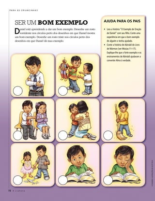 PARA AS CRIANCINHAS




       SER UM BOM EXEMPLO                                                    AJUDA PARA OS PAIS


      D    aniel está aprendendo a dar um bom exemplo. Desenhe um rosto
           sorridente nos círculos perto dos desenhos em que Daniel mostra
       um bom exemplo. Desenhe um rosto triste nos círculos perto dos
                                                                             • Leia a história “O Exemplo de Oração
                                                                               de Daniel” com seu filho. Conte uma
                                                                               experiência em que o bom exemplo
       desenhos em que Daniel dá mau exemplo.                                  de alguém o tenha ajudado.
                                                                             • Conte a história de Abinádi do Livro
                                                                               de Mórmon (ver Mosias 11–17).
                                                                               Explique-lhe que o forte exemplo e os
                                                                               ensinamentos de Abinádi ajudaram a
                                                                               converter Alma à verdade.




                                                                                                                       À ESQUERDA: ILUSTRAÇÕES DE SCOTT PECK




72 A L i a h o n a
 