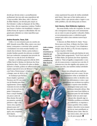 decidi que deveria tentar o aconselhamento                             coisas aquietaram boa parte de minha ansiedade
profissional. Isto tem sido uma experiência útil                       pelo futuro. Sinto que se fizer minha parte ao
e bem-sucedida. Além disso, reler o discurso                           ensinar a Eliza o que precisa saber e seguir o con-
do Élder Martino, ser elevada pela oração ao                           selho profético, ela será abençoada no futuro.
Pai Celestial e confiar na Expiação de Seu Filho,
Jesus Cristo, dão-me segurança contínua. Testifico                     Sela Fakatou, West Midlands, Inglaterra
que buscar o Senhor com humildade é sempre a                              Em nossa família, todos são ocupados. Às vezes
melhor forma de superar as dificuldades. Ele nos                       não conseguimos tempo para ouvir atentamente
guiará para sabermos as coisas específicas que                         um ao outro ou para ser gentis e educados. Então,
precisamos fazer.                                                      ao nos prepararmos para a conferência geral,
                                                                       oramos para saber como estreitar nossos laços
Andrea Roueche, Texas, EUA                                             familiares.
    Collin e eu nos tornamos pais em outubro de                           O discurso do Élder Robert D. Hales: “Nosso
2009. Quando nossa filha, Eliza, estava com cinco                      Dever para com Deus: A Missão dos Pais e Líde-
meses, começamos a conversar sobre quando                              res para com a Nova Geração” (ver A Liahona e
                                                     Collin e Andrea
a incluiríamos em nossa reunião familiar e no                          Ensign, maio de 2010, p. 95), foi uma resposta a
                                                     Roueche
estudo das escrituras. Valeria a pena realizar a                       nossas orações e dúvidas.
                                                     encontraram as
reunião familiar quando ela estivesse acordada?      respostas que
                                                                          Fui especialmente tocada pela história do neto
Será que realmente conseguiria tirar proveito da     buscavam na
                                                                       do Élder Hales perguntando: “Vovô! Você está aí”?
leitura em voz alta do Livro de Mórmon?              mensagem de
                                                                       O Élder Hales, do Quórum dos Doze Apóstolos,
    Durante a conferência geral de abril de 2010,    conferência do
                                                                       explicou: “Estar aí significa compreender o cora-
o Élder David A. Bednar, do Quórum dos Doze          Élder David A.    ção de nossos jovens e conectar-nos com eles. E
Apóstolos, disse: “Os jovens de todas as idades,     Bednar.           conectar-nos com eles significa não apenas con-
inclusive os bebês, podem ser influenciados pelo                       versar com eles, mas também realizar atividades
espírito especial do Livro de Mórmon” (“Vigiar                             com eles”.
com Toda a Perseverança”, A Liahona                                               Temos nos esforçado para melhorar
e Ensign, maio de 2010, p. 40).                                                nossa interação um com o outro. No jan-
    As mudanças que fizemos                                                     tar, conversamos sobre as atividades do
foram simples e graduais.                                                       dia. Conversamos sobre os desafios com
Tocamos um CD com músi-                                                         os quais nos defrontamos e como o que
cas da Primária para Eliza                                                          aprendemos nas escrituras nos ajuda a
regularmente. Lemos alguns                                                             enfrentar e superar esses desafios.
versículos do Livro de Mór-                                                                  Conseguir tempo para essas
mon com ela na hora do                                                                     mudanças demanda esforço. Mas
jantar. Começamos a                                                                        ver como esses bons hábitos se
fazer a oração familiar                                                                     tornaram parte da vida familiar,
um pouco antes de                                                                           faz-me sentir um amor espe-
Eliza dormir. Em nos-                                                                       cial por eles. Quando sigo os
sos passeios, aponto os                                                                     conselhos proféticos recebidos
pássaros e digo a ela:                                                                      na conferência, as respostas a
“Jesus criou aqueles                                                                        outras questões vêm a minha
pássaros para nós”.                                                                         mente e descubro novas manei-
Ela pode não entender                                                                       ras de ser mais semelhante ao
agora, mas compreen-                                                                        Salvador Jesus Cristo. Mais do
derá depois.                                                                                que nunca antes, sinto paz em
    Descobri que essas                                                                      vez de preocupação. ◼

                                                                                                      Março de 2011            75
 