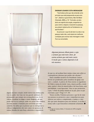 ENSINAR USANDO ESTA MENSAGEM
                                                                          “Você talvez ache que não entende certo
                                                                       princípio que está preparando-se para ensi-
                                                                       nar”, observa o guia Ensino, Não Há Maior
                                                                       Chamado, 2009, p. 19. “Contudo, ao estu-
                                                                       dá-lo em espírito de oração, empenhar-se
                                                                       para vivê-lo e depois o transmitir às pessoas,
                                                                       seu próprio testemunho se fortalecerá e se
                                                                       aprofundará.”
                                                                          Ao procurar o que há de bom na vida e nas
                                                                       pessoas neste mês, você estará em melhores
                                                                       condições para ensinar esta mensagem e testi-
                                                                       ficar sua veracidade.




                                                                 Algumas pessoas olham para o copo
                                                                 e acham que está meio cheio. Já
                                                                 outras acham que está meio vazio.
                                                                 O modo que o vemos depende só de
                                                                 nós mesmos.




                                                          do que eu, até podiam fazer muitas coisas sem sofrer as
                                                          consequências adversas que prefiro não afrontar”.1
                                                             Esses conselhos incisivos do Presidente Cannon
                                                          devem ser ponderados pelos membros da Igreja com
                                                          todo o cuidado. A palavra de Deus exorta os seguidores
                                                          de Cristo a serem de índole “pura, depois pacífica, mode-
                                                          rada, tratável, cheia de misericórdia e de bons frutos, sem
                                                          parcialidade, e sem hipocrisia”. Para os que promovem
                                                          a paz, “o fruto da justiça semeia-se na paz, para os que
algum, em meu coração, muito menos em minhas pala-        exercitam a paz” (Tiago 3:17, 18).
vras ou ações. Isso hoje me traz grande satisfação. O        Temos escolha. Podemos procurar o que há de ruim
pensamento que sempre me acompanhava era: Se eu           nas pessoas ou promover a paz e empenhar-nos para
criticar, condenar ou julgar o irmão Brigham, até que     oferecer aos outros a compreensão, a justiça e o per-
ponto irei? Se eu começar, onde vou parar? Não confiava   dão que tanto desejamos para nós mesmos. A escolha é
em mim mesmo o bastante para enveredar por esse           nossa; tudo o que buscarmos certamente acharemos. ◼
caminho. Eu sabia que as pessoas que se entregavam a
                                                          NOTA
críticas e julgamentos não raro caíam em apostasia. Já     1. George Q. Cannon, Diário, 17 de janeiro de 1878; ortografia
outras, dotadas de mais força, sabedoria e experiência        atualizada.



                                                                                                         Março de 2011      5
 