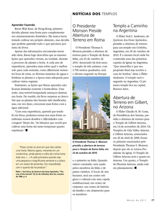 NOTÍCIAS DOS TEMPLOS


Aprender Fazendo
                                                               O Presidente                        Templo a Caminho
   Kwan Wah Kam, de Hong Kong, primeiro
decidiu plantar uma horta para complementar                    Monson Preside                      na Argentina
seu armazenamento doméstico. Ela nunca havia                   Abertura de                            O Élder Neil L. Andersen, do
tentado cultivar seu próprio alimento, mas decidiu             Terreno em Roma                     Quórum dos Doze Apóstolos,
que poderia aprender tudo o que precisava por                                                      presidiu a abertura de terreno
meio de livros.                                                   O Presidente Thomas S.           para um templo em Córdoba,
   Apesar das informações encontradas terem                    Monson presidiu a abertura de       Argentina, em 30 de outubro de
sido úteis, Kwan logo descobriu que as maiores                 terreno para o Templo de Roma       2010. É o mesmo local onde foi
lições que aprendeu vieram, na verdade, durante                Itália, em 23 de outubro de         construída uma das primeiras
o processo de plantar a horta. A cada ano de                   2010. Anunciado há dois anos,       capelas da Igreja na Argentina.
experiência, aprendeu mais sobre qual o melhor                 o templo de três andares, com       “Que maravilha é que seu
solo para cada semente, como diferenciar semen-                3.700 metros quadrados, será        propósito final seja receber a
tes boas de ruins, as diversas maneiras de aguar e             o décimo segundo na Europa          casa do Senhor,” disse o Élder
fertilizar as plantas e a época mais adequada para                                                 Andersen. O templo será o
cultivar vários vegetais.                                                                          segundo na Argentina. O pri-
   Entretanto, as lições que Kwan aprendeu não                                                     meiro templo fica na capital,
ficaram limitadas somente à horticultura. Uma                                                      Buenos Aires.
noite, uma terrível tempestade ameaçou destruir
sua horta. De manhã, ela ficou surpresa ao desco-
brir que as plantas não haviam sido danificadas,
                                                                                                   Abertura de
mas, em vez disso, cresceram mais fortes com a                                                     Terreno em Gilbert,
água adicional.                                                                                    no Arizona
   “Com essa experiência, aprendi que tendo                                                           O Élder Cláudio R. M. Costa,
fé em Deus, podemos tornar-nos mais fortes ao                                                      da Presidência dos Setenta, pre-
enfrentar nossos desafios e dificuldades com                                                       sidiu a abertura de terreno para
coragem” Kwan diz. “As bênçãos que recebi por                                                      o Templo de Gilbert Arizona,
cultivar uma horta são tanto temporais quanto                                                      em 13 de novembro de 2010. Os
espirituais.” ◼                                                                                    Templos de Gila Valley Arizona
                                                                                                   e Gilbert Arizona, anunciados
                                                                                                   em 26 de abril de 2008, foram
                                                               O Presidente Thomas S. Monson       os primeiro anunciados pelo
                                                               presidiu a abertura de terreno      Presidente Thomas S. Monson,
      “Posso contar os anos em que não cultivei
   uma horta. Mesmo agora, morando em um
                                                               para o Templo de Roma Itália, em    depois que ele se tornou Pre-
   condomínio, ainda planto e colho de minha horta             23 de outubro de 2010.              sidente da Igreja. O Templo de
   todo ano. (…) A cada primavera quando vejo                                                      Gilbert Arizona será o quarto no
   uma pequena e insignificante semente e a coloco             e o primeiro na Itália. Quando      Arizona. Um quinto, o Templo
   em um viveiro de sementes, fico maravilhado                 estiver concluído, será usado       de Phoenix Arizona, ainda está
   com o quanto ela irá produzir.”                             pelos membros da Itália e de        em planejamento. ◼
   Élder L. Tom Perry, do Quórum dos Doze Apóstolos, “The      países vizinhos. O local, de seis
   Law of the Harvest” [A Lei da Colheita], New Era, outubro
   de 1980, p. 4.                                              hectares, será um centro reli-
                                                               gioso e cultural com uma capela
                                                               multifuncional, um centro de
                                                               visitantes, um centro de história
                                                               da família e um alojamento para
                                                               os membros.

                                                                                                              Março de 2011           77
 