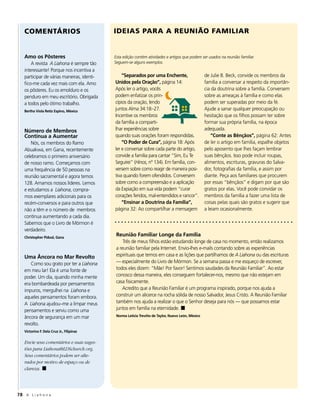 COMENTÁRIOS                              IDEIAS PARA A REUNIÃO FAMILIAR


   Amo os Pôsteres                          Esta edição contém atividades e artigos que podem ser usados na reunião familiar.
       A revista A Liahona é sempre tão     Seguem-se alguns exemplos.
   interessante! Porque nos incentiva a
   participar de várias maneiras, identi-       “Separados por uma Enchente,                       de Julie B. Beck, convide os membros da
   fico-me cada vez mais com ela. Amo       Unidos pela Oração”, página 14:                        família a conversar a respeito da importân-
   os pôsteres. Eu os emolduro e os         Após ler o artigo, vocês                               cia da doutrina sobre a família. Conversem
   penduro em meu escritório. Obrigada      podem enfatizar os prin-                               sobre as ameaças à família e como elas
   a todos pelo ótimo trabalho.             cípios da oração, lendo                                podem ser superadas por meio da fé.
   Bertha Viola Retiz Espino, México
                                            juntos Alma 34:18–27.                                  Ajude a sanar qualquer preocupação ou
                                            Incentive os membros                                   hesitação que os filhos possam ter sobre
                                            da família a comparti-                                 formar sua própria família, na época
   Número de Membros                        lhar experiências sobre                                adequada.
   Continua a Aumentar                      quando suas orações foram respondidas.                     “Conte as Bênçãos”, página 62: Antes
       Nós, os membros do Ramo                  “O Poder de Cura”, página 18: Após                 de ler o artigo em família, espalhe objetos
   Abuakwa, em Gana, recentemente           ler e conversar sobre cada parte do artigo,            pelo aposento que lhes façam lembrar
   celebramos o primeiro aniversário        convide a família para cantar “Sim, Eu Te              suas bênçãos. Isso pode incluir roupas,
   de nosso ramo. Começamos com             Seguirei” (Hinos, nº 134). Em família, con-            alimentos, escrituras, gravuras do Salva-
   uma frequência de 50 pessoas na          versem sobre como reagir de maneira posi-              dor, fotografias da família, e assim por
   reunião sacramental e agora temos        tiva quando forem ofendidos. Conversem                 diante. Peça aos familiares que procurem
   128. Amamos nossos líderes. Lemos        sobre como a compreensão e a aplicação                 por essas “bênçãos” e digam por que são
   e estudamos a Liahona, compra-           da Expiação em sua vida podem “curar                   gratos por elas. Você pode convidar os
   mos exemplares adicionais para os        corações feridos, mal-entendidos e rancor”.            membros da família a fazer uma lista de
   recém-conversos e para outros que            “Ensinar a Doutrina da Família”,                   coisas pelas quais são gratos e sugerir que
   não a têm e o número de membros          página 32: Ao compartilhar a mensagem                  a leiam ocasionalmente.
   continua aumentando a cada dia.
   Sabemos que o Livro de Mórmon é
   verdadeiro.
   Christopher Pidoal, Gana
                                             Reunião Familiar Longe da Família
                                                 Três de meus filhos estão estudando longe de casa no momento, então realizamos
                                             a reunião familiar pela Internet. Envio-lhes e-mails contando sobre as experiências
   Uma Âncora no Mar Revolto                 espirituais que temos em casa e as lições que partilhamos de A Liahona ou das escrituras
      Como sou grato por ter a Liahona       — especialmente do Livro de Mórmon. Se a semana passa e me esqueço de escrever,
   em meu lar! Ela é uma fonte de            todos eles dizem: “Mãe! Por favor! Sentimos saudades da Reunião Familiar”. Ao estar
   poder. Um dia, quando minha mente         conosco dessa maneira, eles conseguem fortalecer-nos, mesmo que não estejam em
   era bombardeada por pensamentos           casa fisicamente.
   impuros, mergulhei na Liahona e               Acredito que a Reunião Familiar é um programa inspirado, porque nos ajuda a
   aqueles pensamentos foram embora.         construir um alicerce na rocha sólida de nosso Salvador, Jesus Cristo. A Reunião Familiar
   A Liahona ajudou–me a limpar meus         também nos ajuda a realizar o que o Senhor deseja para nós — que possamos estar
   pensamentos e serviu como uma             juntos em família na eternidade. ◼
   âncora de segurança em um mar             Norma Leticia Treviño de Taylor, Nuevo León, México

   revolto.
   Victorino F. Dela Cruz Jr., Filipinas

   Envie seus comentários e suas suges-
   tões para Liahona@LDSchurch.org.
   Seus comentários podem ser alte-
   rados por motivo de espaço ou de
   clareza. ◼




78 A L i a h o n a
 