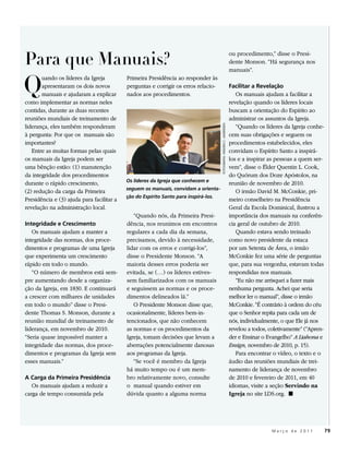 Para que Manuais?
                                                                                                                      ou procedimento,” disse o Presi-
                                                                                                                      dente Monson. “Há segurança nos



Q
                                                                                                                      manuais”.
       uando os líderes da Igreja          Primeira Presidência ao responder às
       apresentaram os dois novos          perguntas e corrigir os erros relacio-                                     Facilitar a Revelação
       manuais e ajudaram a explicar       nados aos procedimentos.                                                      Os manuais ajudam a facilitar a
como implementar as normas neles                                                                                      revelação quando os líderes locais
contidas, durante as duas recentes                                                                                    buscam a orientação do Espírito ao
reuniões mundiais de treinamento de                                                                                   administrar os assuntos da Igreja.
liderança, eles também responderam                                                                                       “Quando os líderes da Igreja conhe-




                                                                                     FOTOGRAFIA: WELDEN C. ANDERSEN
à pergunta: Por que os manuais são                                                                                    cem suas obrigações e seguem os
importantes?                                                                                                          procedimentos estabelecidos, eles
   Entre as muitas formas pelas quais                                                                                 convidam o Espírito Santo a inspirá-
os manuais da Igreja podem ser                                                                                        los e a inspirar as pessoas a quem ser-
uma bênção estão: (1) manutenção                                                                                      vem”, disse o Élder Quentin L. Cook,
da integridade dos procedimentos                                                                                      do Quórum dos Doze Apóstolos, na
                                           Os líderes da Igreja que conhecem e
durante o rápido crescimento,                                                                                         reunião de novembro de 2010.
                                           seguem os manuais, convidam a orienta-
(2) redução da carga da Primeira                                                                                         O irmão David M. McConkie, pri-
                                           ção do Espírito Santo para inspirá-los.
Presidência e (3) ajuda para facilitar a                                                                              meiro conselheiro na Presidência
revelação na administração local.                                                                                     Geral da Escola Dominical, ilustrou a
                                              “Quando nós, da Primeira Presi-                                         importância dos manuais na conferên-
Integridade e Crescimento                  dência, nos reunimos em encontros                                          cia geral de outubro de 2010.
   Os manuais ajudam a manter a            regulares a cada dia da semana,                                               Quando estava sendo treinado
integridade das normas, dos proce-         precisamos, devido à necessidade,                                          como novo presidente da estaca
dimentos e programas de uma Igreja         lidar com os erros e corrigi-los”,                                         por um Setenta de Área, o irmão
que experimenta um crescimento             disse o Presidente Monson. “A                                              McConkie fez uma série de perguntas
rápido em todo o mundo.                    maioria desses erros poderia ser                                           que, para sua vergonha, estavam todas
   “O número de membros está sem-          evitada, se (…) os líderes estives-                                        respondidas nos manuais.
pre aumentando desde a organiza-           sem familiarizados com os manuais                                             “Eu não me arrisquei a fazer mais
ção da Igreja, em 1830. E continuará       e seguissem as normas e os proce-                                          nenhuma pergunta. Achei que seria
a crescer com milhares de unidades         dimentos delineados lá.”                                                   melhor ler o manual”, disse o irmão
em todo o mundo” disse o Presi-               O Presidente Monson disse que,                                          McConkie. “É contrário à ordem do céu
dente Thomas S. Monson, durante a          ocasionalmente, líderes bem-in-                                            que o Senhor repita para cada um de
reunião mundial de treinamento de          tencionados, que não conhecem                                              nós, individualmente, o que Ele já nos
liderança, em novembro de 2010.            as normas e os procedimentos da                                            revelou a todos, coletivamente” (“Apren-
“Seria quase impossível manter a           Igreja, tomam decisões que levam a                                         der e Ensinar o Evangelho” A Liahona e
integridade das normas, dos proce-         aberrações potencialmente danosas                                          Ensign, novembro de 2010, p. 15).
dimentos e programas da Igreja sem         aos programas da Igreja.                                                      Para encontrar o vídeo, o texto e o
esses manuais.”                               “Se você é membro da Igreja                                             áudio das reuniões mundiais de trei-
                                           há muito tempo ou é um mem-                                                namento de liderança de novembro
A Carga da Primeira Presidência            bro relativamente novo, consulte                                           de 2010 e fevereiro de 2011, em 40
   Os manuais ajudam a reduzir a           o manual quando estiver em                                                 idiomas, visite a seção Servindo na
carga de tempo consumida pela              dúvida quanto a alguma norma                                               Igreja no site LDS.org. ◼




                                                                                                                                        Março de 2011            79
 