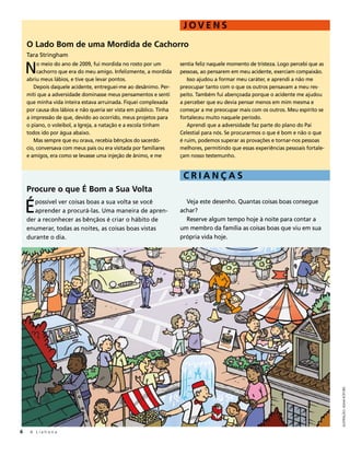 JOVENS
    O Lado Bom de uma Mordida de Cachorro
    Tara Stringham

    N    o meio do ano de 2009, fui mordida no rosto por um
         cachorro que era do meu amigo. Infelizmente, a mordida
    abriu meus lábios, e tive que levar pontos.
                                                                    sentia feliz naquele momento de tristeza. Logo percebi que as
                                                                    pessoas, ao pensarem em meu acidente, exerciam compaixão.
                                                                       Isso ajudou a formar meu caráter, e aprendi a não me
       Depois daquele acidente, entreguei-me ao desânimo. Per-      preocupar tanto com o que os outros pensavam a meu res-
    miti que a adversidade dominasse meus pensamentos e senti       peito. Também fui abençoada porque o acidente me ajudou
    que minha vida inteira estava arruinada. Fiquei complexada      a perceber que eu devia pensar menos em mim mesma e
    por causa dos lábios e não queria ser vista em público. Tinha   começar a me preocupar mais com os outros. Meu espírito se
    a impressão de que, devido ao ocorrido, meus projetos para      fortaleceu muito naquele período.
    o piano, o voleibol, a Igreja, a natação e a escola tinham         Aprendi que a adversidade faz parte do plano do Pai
    todos ido por água abaixo.                                      Celestial para nós. Se procurarmos o que é bom e não o que
       Mas sempre que eu orava, recebia bênçãos do sacerdó-         é ruim, podemos superar as provações e tornar-nos pessoas
    cio, conversava com meus pais ou era visitada por familiares    melhores, permitindo que essas experiências pessoais fortale-
    e amigos, era como se levasse uma injeção de ânimo, e me        çam nosso testemunho.


                                                                     CRIANÇAS
    Procure o que É Bom a Sua Volta

    É  possível ver coisas boas a sua volta se você
       aprender a procurá-las. Uma maneira de apren-
    der a reconhecer as bênçãos é criar o hábito de
                                                                      Veja este desenho. Quantas coisas boas consegue
                                                                    achar?
                                                                      Reserve algum tempo hoje à noite para contar a
    enumerar, todas as noites, as coisas boas vistas                um membro da família as coisas boas que viu em sua
    durante o dia.                                                  própria vida hoje.




                                                                                                                                    ILUSTRAÇÃO: ADAM KOFORD




6    A Liahona
 