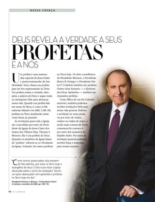 NOSSA CRENÇA




   DEUS REVELA A VERDADE A SEUS
  PROFETAS
  E A NÓS
   U
           m profeta é uma testemu-                     na Terra hoje. Os dois conselheiros
           nha especial de Jesus Cristo                 do Presidente Monson, o Presidente
           e presta testemunho de Sua                   Henry B. Eyring e o Presidente Die-
   divindade. Deus chama um profeta                     ter F. Uchtdorf, também são profetas.
   para ser Seu representante na Terra.                 Outros doze homens — o Quórum
   Um profeta ensina a verdade, inter-                  dos Doze Apóstolos — também são
   preta a palavra de Deus e segue todas                chamados profetas.
   as orientações Dele para abençoar                       Como filhos de um Pai Celestial
   nossa vida. Quando um profeta fala                   amoroso, também podemos
   em nome de Deus, é como se Ele                       receber revelações Dele para
   estivesse falando (ver D&C 1:38). Há                 nossa vida pessoal. Embora
   profetas na Terra atualmente assim                   a revelação às vezes possa
   como havia no passado.                               vir por meio de visões,
      As revelações para toda a Igreja                  sonhos ou visitas de anjos, o
   são concedidas por meio do Presi-                    modo mais comum de Deus
   dente da Igreja de Jesus Cristo dos                  comunicar-Se conosco é
   Santos dos Últimos Dias, Thomas S.                   por meio dos sussurros do
   Monson. Ele é um profeta de Deus.                    Espírito Santo. Por meio da
   Quando os membros da Igreja falam                    revelação pessoal podemos
   do “profeta”, referem-se ao Presidente               receber força e respostas
   da Igreja. Contudo, há outros profetas               para nossas orações.




   Cde fato abertos, por estar na estarem
  “ omo somos gratos pelos céusTerra hoje o
   evangelho de Jesus Cristo e por estar a Igreja
   alicerçada sobre a rocha da revelação! Somos
   um povo abençoado com apóstolos e profetas
   na Terra hoje em dia.”
   Presidente Thomas S. Monson, “Comentários Finais”,
   A Liahona, novembro de 2009, pp. 109–110.



10 A L i a h o n a
 