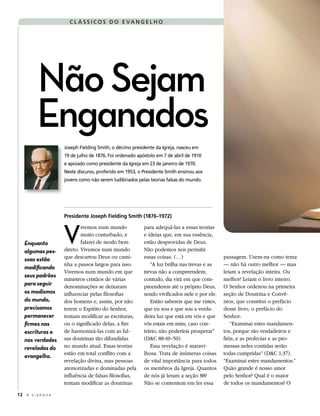 C L Á SS I CO S D O E VA N G EL H O




          Não Sejam
          Enganados
                     Joseph Fielding Smith, o décimo presidente da Igreja, nasceu em
                     19 de julho de 1876. Foi ordenado apóstolo em 7 de abril de 1910
                     e apoiado como presidente da Igreja em 23 de janeiro de 1970.
                     Neste discurso, proferido em 1953, o Presidente Smith ensinou aos
                     jovens como não serem ludibriados pelas teorias falsas do mundo.




                     Presidente Joseph Fielding Smith (1876–1972)



                     V
                             ivemos num mundo             para adequá-las a essas teorias
                             muito conturbado, e          e ideias que, em sua essência,
   Enquanto                  falarei de modo bem          estão desprovidas de Deus.
   algumas pes-      direto: Vivemos num mundo            Não podemos nos permitir
   soas estão        que descartou Deus ou cami-          essas coisas. (…)                   passagem. Usem-na como tema
                     nha a passos largos para isso.          “A luz brilha nas trevas e as    — não há outro melhor — mas
   modificando
                     Vivemos num mundo em que             trevas não a compreendem;           leiam a revelação inteira. Ou
   seus padrões
                     ministros cristãos de várias         contudo, dia virá em que com-       melhor! Leiam o livro inteiro.
   para seguir       denominações se deixaram             preendereis até o próprio Deus,     O Senhor ordenou na primeira
   os modismos       influenciar pelas filosofias         sendo vivificados nele e por ele.   seção de Doutrina e Convê-
   do mundo,         dos homens e, assim, por não            Então sabereis que me vistes,    nios, que constitui o prefácio
   precisamos        terem o Espírito do Senhor,          que eu sou e que sou a verda-       desse livro, o prefácio do
   permanecer        tentam modificar as escrituras,      deira luz que está em vós e que     Senhor:
   firmes nas        ou o significado delas, a fim        vós estais em mim; caso con-           “Examinai estes mandamen-
   escrituras e      de harmonizá-las com as fal-         trário, não poderíeis prosperar”    tos, porque são verdadeiros e
   nas verdades      sas doutrinas tão difundidas         (D&C 88:49–50).                     fiéis; e as profecias e as pro-
   reveladas do      no mundo atual. Essas teorias           Essa revelação é maravi-         messas neles contidas serão
                     estão em total conflito com a        lhosa. Trata de inúmeras coisas     todas cumpridas” (D&C 1:37).
   evangelho.
                     revelação divina, mas pessoas        de vital importância para todos     “Examinai estes mandamentos.”
                     atemorizadas e dominadas pela        os membros da Igreja. Quantos       Quão grande é nosso amor
                     influência de falsas filosofias,     de nós já leram a seção 88?         pelo Senhor? Qual é o maior
                     tentam modificar as doutrinas        Não se contentem em ler essa        de todos os mandamentos? O

12 A L i a h o n a
 