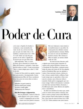 Élder
                                                                                 Yoshihiko Kikuchi
                                                                                          Dos Setenta




Poder de Cura
  e de como o Espírito do Senhor o                                      Eles nos visitavam e meus irmãos e
  conduzira a uma montanha ele-                                         eu também íamos à casa deles. Eu
  vada. Lá ele viu a árvore da vida,                                    comia pratos da culinária coreana
  que seu pai, Leí, tinha visto, e viu                                  e aprendi músicas coreanas. Minha
  também o menino Jesus (ver 1 Néfi                                     tia casou-se com um maravilhoso
  11:1–20). Então um anjo lhe per-                                      homem coreano. Eles criaram os
  guntou se ele sabia o significado                                     filhos no Japão, na mesma cidade
  da árvore que seu pai tinha visto.                                    onde me criei.
      Néfi respondeu: “Sim, é o amor                                        No meio de meu discurso, pedi
  de Deus, que se derrama no coração dos                   a alguém que tocasse piano enquanto eu
  filhos dos homens; é, portanto, a mais dese-             cantava uma canção folclórica coreana com
  jável de todas as coisas”. O anjo acrescentou:           o Presidente Ho Nam Rhee, o primeiro presi-
  “Sim, e a maior alegria para a alma” (1 Néfi             dente de estaca da Coreia do Sul. Em seguida,
  11:22–23).                                               pedi ao Presidente Rhee que me ajudasse a
      O amor de Deus pode nos ajudar a superar             cantar o hino nacional coreano, embora eu
  todo preconceito e incompreensão. Somos                  não o tivesse cantado desde a infância. Fazia
  verdadeiramente filhos de Deus e podemos                 muito tempo que eu aprendera o hino com
   levar Seu amor em nossa alma se assim o                 meu tio coreano, mas a letra me voltou à
     desejarmos.                                           memória. Então pedi à congregação que can-
    Salvador, eu quero amar-te,                            tasse comigo. Todos se levantaram e cantaram
    Em tua senda quero andar,                              seu belo hino nacional. Muitos choraram, e
    Socorrer o irmão aflito,                               foi difícil para mim cantar. Reinou um espírito
    Minha força em ti buscar.1                             doce e maravilhoso.
                                                              Eu disse aos membros da estaca que, assim
    Não Me Entrego a Julgamentos                           como eu amava meus primos coreanos, tam-
        Sem ter planejado, comecei a falar de              bém os amava, porque somos todos filhos de
        minha ligação com o povo coreano.                  Deus, porque somos todos irmãos no evange-
          Contei à congregação que eu fora                 lho, e por causa do amor de Deus (ver 1 Néfi
          criado com nove primos coreanos.                 11:22, 25). Todos sentimos esse amor eterno,
           CRISTO, O CONSOLADOR, DE CARL HEINRICH BLOCH;
           CRISTO CURANDO UM CEGO, DE SAM LAWLOR
                                                                                                  Março de 2011   19
 