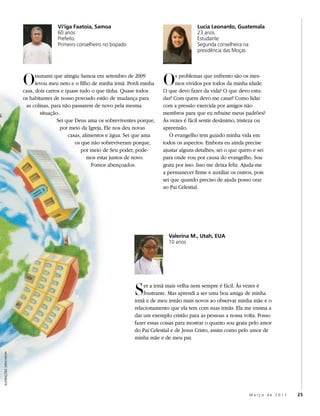Vi‘iga Faatoia, Samoa                                        Lucia Leonardo, Guatemala
                                          60 anos                                                      23 anos
                                          Prefeito                                                     Estudante
                                          Primeiro conselheiro no bispado                              Segunda conselheira na
                                                                                                       presidência das Moças




                           O     tsunami que atingiu Samoa em setembro de 2009
                                 levou meu neto e o filho de minha irmã. Perdi minha
                           casa, dois carros e quase tudo o que tinha. Quase todos
                                                                                        O     s problemas que enfrento são os mes-
                                                                                              mos vividos por todos da minha idade.
                                                                                        O que devo fazer da vida? O que devo estu-
                           os habitantes de nosso povoado estão de mudança para         dar? Com quem devo me casar? Como lidar
                            as colinas, para não passarem de novo pela mesma            com a pressão exercida por amigos não
                                   situação.                                            membros para que eu rebaixe meus padrões?
                                           Sei que Deus ama os sobreviventes porque,    Às vezes é fácil sentir desânimo, tristeza ou
                                             por meio da Igreja, Ele nos deu novas      apreensão.
                                                casas, alimentos e água. Sei que ama       O evangelho tem guiado minha vida em
                                                   os que não sobreviveram porque,      todos os aspectos. Embora eu ainda precise
                                                      por meio de Seu poder, pode-      ajustar alguns detalhes, sei o que quero e sei
                                                         mos estar juntos de novo.      para onde vou por causa do evangelho. Sou
                                                           Fomos abençoados.            grata por isso. Isso me deixa feliz. Ajuda-me
                                                                                        a permanecer firme e auxiliar os outros, pois
                                                                                        sei que quando preciso de ajuda posso orar
                                                                                        ao Pai Celestial.




                                                                                          Valerina M., Utah, EUA
                                                                                          10 anos




                                                                            S   er a irmã mais velha nem sempre é fácil. Às vezes é
                                                                                frustrante. Mas aprendi a ser uma boa amiga de minha
                                                                            irmã e de meu irmão mais novos ao observar minha mãe e o
                                                                            relacionamento que ela tem com suas irmãs. Ela me ensina a
                                                                            dar um exemplo cristão para as pessoas a nossa volta. Posso
                                                                            fazer essas coisas para mostrar o quanto sou grata pelo amor
                                                                            do Pai Celestial e de Jesus Cristo, assim como pelo amor de
                                                                            minha mãe e de meu pai.
ILUSTRAÇÕES: STEVE KROPP




                                                                                                                              Março de 2011   25
 