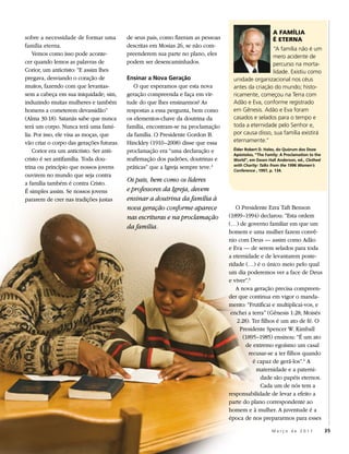 A FAMÍLIA
sobre a necessidade de formar uma         de seus pais, como fizeram as pessoas                        É ETERNA
família eterna.                           descritas em Mosias 26, se não com-
                                                                                                   “A família não é um
    Vemos como isso pode aconte-          preenderem sua parte no plano, eles                      mero acidente de
cer quando lemos as palavras de           podem ser desencaminhados.                               percurso na morta-
Corior, um anticristo: “E assim lhes                                                               lidade. Existiu como
pregava, desviando o coração de           Ensinar a Nova Geração                   unidade organizacional nos céus
muitos, fazendo com que levantas-            O que esperamos que esta nova         antes da criação do mundo; histo-
sem a cabeça em sua iniquidade; sim,      geração compreenda e faça em vir-        ricamente, começou na Terra com
induzindo muitas mulheres e também        tude do que lhes ensinarmos? As          Adão e Eva, conforme registrado
homens a cometerem devassidão”            respostas a essa pergunta, bem como      em Gênesis. Adão e Eva foram
(Alma 30:18). Satanás sabe que nunca      os elementos-chave da doutrina da        casados e selados para o tempo e
terá um corpo. Nunca terá uma famí-       família, encontram-se na proclamação     toda a eternidade pelo Senhor e,
lia. Por isso, ele visa as moças, que     da família. O Presidente Gordon B.       por causa disso, sua família existirá
vão criar o corpo das gerações futuras.   Hinckley (1910–2008) disse que essa      eternamente.”
    Corior era um anticristo. Ser anti-   proclamação era “uma declaração e        Élder Robert D. Hales, do Quórum dos Doze
                                                                                   Apóstolos, “The Family: A Proclamation to the
cristo é ser antifamília. Toda dou-       reafirmação dos padrões, doutrinas e     World”, em Dawn Hall Anderson, ed., Clothed
                                                                                   with Charity: Talks from the 1996 Women’s
trina ou princípio que nossos jovens      práticas” que a Igreja sempre teve.2     Conference , 1997, p. 134.
ouvirem no mundo que seja contra
a família também é contra Cristo.
                                          Os pais, bem como os líderes
É simples assim. Se nossos jovens         e professores da Igreja, devem
pararem de crer nas tradições justas      ensinar a doutrina da família à
                                          nova geração conforme aparece              O Presidente Ezra Taft Benson
                                          nas escrituras e na proclamação         (1899–1994) declarou: “Esta ordem
                                                                                  (…) de governo familiar em que um
                                          da família.
                                                                                  homem e uma mulher fazem convê-
                                                                                  nio com Deus — assim como Adão
                                                                                  e Eva — de serem selados para toda
                                                                                  a eternidade e de levantarem poste-
                                                                                  ridade (…) é o único meio pelo qual
                                                                                  um dia poderemos ver a face de Deus
                                                                                  e viver”.3
                                                                                     A nova geração precisa compreen-
                                                                                  der que continua em vigor o manda-
                                                                                  mento: “Frutificai e multiplicai-vos, e
                                                                                   enchei a terra” (Gênesis 1:28; Moisés
                                                                                     2:28). Ter filhos é um ato de fé. O
                                                                                       Presidente Spencer W. Kimball
                                                                                        (1895–1985) ensinou: “É um ato
                                                                                         de extremo egoísmo um casal
                                                                                           recusar-se a ter filhos quando
                                                                                             é capaz de gerá-los”.4 A
                                                                                              maternidade e a paterni-
                                                                                                dade são papéis eternos.
                                                                                                Cada um de nós tem a
                                                                                  responsabilidade de levar a efeito a
                                                                                  parte do plano correspondente ao
                                                                                  homem e à mulher. A juventude é a
                                                                                  época de nos prepararmos para esses

                                                                                                      Março de 2011                35
 