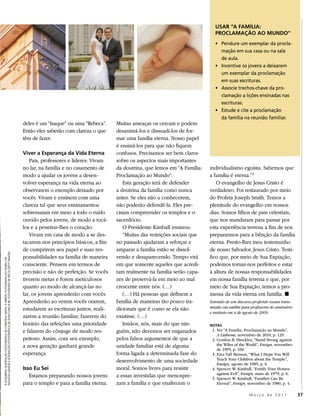 USAR “A FAMÍLIA:
                                                                                                                                                                                    PROCLAMAÇÃO AO MUNDO”
                                                                                                                                                                                    • Pendure um exemplar da procla-
                                                                                                                                                                                      mação em sua casa ou na sala
                                                                                                                                                                                      de aula.
                                                                                                                                                                                    • Incentive os jovens a deixarem
                                                                                                                                                                                      um exemplar da proclamação
                                                                                                                                                                                      em suas escrituras.
                                                                                                                                                                                    • Associe trechos-chave da pro-
                                                                                                                                                                                      clamação a lições ensinadas nas
                                                                                                                                                                                      escrituras.
                                                                                                                                                                                    • Estude e cite a proclamação
                                                                                                                                                                                      da família na reunião familiar.
                                                                                                deles é um “Isaque” ou uma “Rebeca”.     Muitas ameaças os cercam e podem
                                                                                                Então eles saberão com clareza o que     desanimá-los e dissuadi-los de for-
                                                                                                têm de fazer.                            mar uma família eterna. Nosso papel
                                                                                                                                         é ensiná-los para que não fiquem
                                                                                                Viver a Esperança da Vida Eterna         confusos. Precisamos ser bem claros
                                                                                                   Pais, professores e líderes: Vivam    sobre os aspectos mais importantes
                                                                                                no lar, na família e no casamento de     da doutrina, que lemos em “A Família:   individualismo egoísta. Sabemos que
                                                                                                modo a ajudar os jovens a desen-         Proclamação ao Mundo”.                  a família é eterna.” 5
                                                                                                volver esperança na vida eterna ao          Esta geração terá de defender           O evangelho de Jesus Cristo é
                                                                                                observarem o exemplo deixado por         a doutrina da família como nunca        verdadeiro. Foi restaurado por meio
                                                                                                vocês. Vivam e ensinem com uma           antes. Se eles não a conhecerem,        do Profeta Joseph Smith. Temos a
                                                                                                clareza tal que seus ensinamentos        não poderão defendê-la. Eles pre-       plenitude do evangelho em nossos
                                                                                                sobressaiam em meio a todo o ruído       cisam compreender os templos e o        dias. Somos filhos de pais celestiais,
                                                                                                ouvido pelos jovens, de modo a tocá-     sacerdócio.                             que nos mandaram para passar por
                                                                                                los e a penetrar-lhes o coração.            O Presidente Kimball ensinou:        esta experiência terrena a fim de nos
                                                                                                   Vivam em casa de modo a se des-          “Muitas das restrições sociais que   prepararmos para a bênção da família
                                                                                                tacarem nos princípios básicos, a fim    no passado ajudaram a reforçar e        eterna. Presto-lhes meu testemunho
                                                                                                de cumprirem seu papel e suas res-       amparar a família estão se dissol-      de nosso Salvador, Jesus Cristo. Testi-
NAUVOO ILLINOIS E ILUSTRAÇÃO FOTOGRÁFICA DE JOHN LUKE © IRI; FOTOGRAFIA DE PÉS © GETTY IMAGES




                                                                                                ponsabilidades na família de maneira     vendo e desaparecendo. Tempo virá       fico que, por meio de Sua Expiação,
À ESQUERDA: ILUSTRAÇÃO FOTOGRÁFICA DE CHRISTINA SMITH; À DIREITA: FOTOGRAFIA DO TEMPLO DE




                                                                                                consciente. Pensem em termos de          em que somente aqueles que acredi-      podemos tornar-nos perfeitos e estar
                                                                                                precisão e não de perfeição. Se vocês    tam realmente na família serão capa-    à altura de nossas responsabilidades
                                                                                                tiverem metas e forem meticulosos        zes de preservá-la em meio ao mal       em nossa família terrena e que, por
                                                                                                quanto ao modo de alcançá-las no         crescente entre nós. (…)                meio de Sua Expiação, temos a pro-
                                                                                                lar, os jovens aprenderão com vocês.        (…) Há pessoas que definem a         messa da vida eterna em família. ◼
                                                                                                Aprenderão ao verem vocês orarem,        família de maneiras tão pouco tra-      Extraído de um discurso proferido numa trans-
                                                                                                estudarem as escrituras juntos, reali-   dicionais que é como se ela não         missão via satélite para professores do seminário
                                                                                                                                                                                 e instituto em 4 de agosto de 2009.
                                                                                                zarem a reunião familiar, fazerem do     existisse. (…)
                                                                                                horário das refeições uma prioridade        Irmãos, nós, mais do que nin-        NOTAS
                                                                                                e falarem do cônjuge de modo res-        guém, não devemos ser enganados          1. Ver “A Família: Proclamação ao Mundo”,
                                                                                                                                                                                     A Liahona, novembro de 2010, p. 129.
                                                                                                peitoso. Assim, com seu exemplo,         pelos falsos argumentos de que a         2. Gordon B. Hinckley, “Stand Strong against
                                                                                                a nova geração ganhará grande            unidade familiar está de alguma             the Wiles of the World”, Ensign, novembro
                                                                                                                                                                                     de 1995, p. 100.
                                                                                                esperança.                               forma ligada a determinada fase do       3. Ezra Taft Benson, “What I Hope You Will
                                                                                                                                         desenvolvimento de uma sociedade            Teach Your Children about the Temple”,
                                                                                                                                                                                     Ensign, agosto de 1985, p. 6.
                                                                                                Isso Eu Sei                              moral. Somos livres para resistir        4. Spencer W. Kimball, “Fortify Your Homes
                                                                                                                                                                                     against Evil”, Ensign, maio de 1979, p. 6.
                                                                                                   Estamos preparando nossos jovens      a essas investidas que menospre-         5. Spencer W. Kimball, “Families Can Be
                                                                                                para o templo e para a família eterna.   zam a família e que enaltecem o             Eternal”, Ensign, novembro de 1980, p. 4.

                                                                                                                                                                                                        Março de 2011                37
 