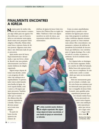 VOZES DA IGREJA




   FINALMENTE ENCONTREI
   A IGREJA
   N      a maior parte de minha vida,
          senti um vazio interior e ansiava
    por algo sólido para me agarrar. Por
                                              telefone da Igreja de Jesus Cristo dos
                                              Santos dos Últimos Dias na região de
                                              Milão. Telefonei e falei com alguns
                                                                                           Como eu estava atarefadíssima
                                                                                        naquela época, quando os mis-
                                                                                        sionários me ligaram para marcar
    desconfiar que o que eu buscava           membros na sede da estaca, que            uma visita perguntei se poderiam
    talvez se encontrasse numa igreja,        repassaram minha referência aos           voltar a telefonar algumas semanas
    desde muito nova pesquisei várias         missionários.                             depois, quando as coisas estariam
    religiões e filosofias. Muitas delas                                                mais calmas. Eles concordaram e me
    eram boas e estavam cheias de óti-                                                  passaram o número de telefone da
    mas pessoas. Algumas eram estra-                                                    presidente da Sociedade de Socorro
    nhas e não ofereciam nada do que                                                    local, que telefonou e me convidou
    eu procurava.                                                                       para ir à Igreja domingo. Fui, e ado-
        Após muitos anos de busca,                                                      rei tudo lá: as aulas, as pessoas, o
    fiquei desmotivada e desani-                                                        ambiente. Saí de lá sentindo muita
    mada, o que me levou a desis-                                                         felicidade.
    tir. Resolvi criar meu próprio                                                             Fui à Igreja todos os domingos
    relacionamento com Deus e                                                               nos dois meses seguintes. Então,
    manter distância da religião                                                             em outubro de 2008, fui batizada.
    organizada.                                                                               Minha busca não apenas termi-
        Algum tempo depois de                                                                  nara, mas se completara. Eu não
    tomar essa decisão, assisti                                                                 sentia mais a sede e a ansie-
    a um programa de tele-                                                                      dade que tanto me incomoda-
    visão cujo enfoque era a                                                                    vam antes.
    espiritualidade. O apresen-                                                                   Sinto-me imensamente grata
    tador estava entrevistando                                                                 por ter achado a verdade, mas
    uma família da Igreja. Ao                                                                  de certa forma me entristeço por
    ouvir aquela família, senti                                                                ter demorado tanto para encon-
    o amor e a fé segura que                                                                   trar o evangelho de Jesus Cristo.
    tanto procurava. Também                                                                    Contudo, sinto gratidão pelas
    fiquei impressionada ao                                                                        experiências pessoais que
    saber que os santos                                                                               tive durante minha busca.
    dos últimos dias dão                                                                                Por ter procurado em
    extrema importância                                                                                   tantos outros lugares,
    à família. Talvez eu                                                                                    sinto uma satisfação
    devesse pesqui-                                                                                           toda especial por
    sar só mais uma
    religião.
        Na parte de
                                              E    u tinha resolvido manter distância
                                                   da religião organizada. Mas algum
                                              tempo depois de tomar essa decisão, vi
                                                                                                               saber que encon-
                                                                                                               trei o lugar certo
                                                                                                                — o lugar onde
    baixo da tela                             uma família da Igreja ser entrevistada                            devo estar. ◼
    aparecia um                               na televisão.                                                 Barbara De Giglio,
    número de                                                                                               Lombardia, Itália

38 A L i a h o n a
 