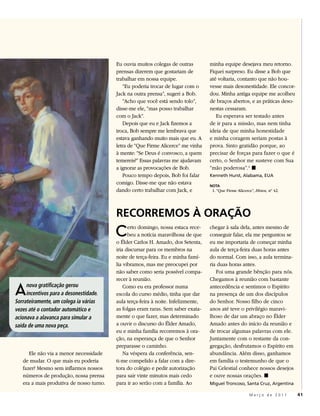 Eu ouvia muitos colegas de outras         minha equipe desejava meu retorno.
                                          prensas dizerem que gostariam de          Fiquei surpreso. Eu disse a Bob que
                                          trabalhar em nossa equipe.                até voltaria, contanto que não hou-
                                             “Eu poderia trocar de lugar com o      vesse mais desonestidade. Ele concor-
                                          Jack na outra prensa”, sugeri a Bob.      dou. Minha antiga equipe me acolheu
                                             “Acho que você está sendo tolo”,       de braços abertos, e as práticas deso-
                                          disse-me ele, “mas posso trabalhar        nestas cessaram.
                                          com o Jack”.                                 Eu esperava ser testado antes
                                             Depois que eu e Jack fizemos a         de ir para a missão, mas nem tinha
                                          troca, Bob sempre me lembrava que         ideia de que minha honestidade
                                          estava ganhando muito mais que eu. A      e minha coragem seriam postas à
                                          letra de “Que Firme Alicerce” me vinha    prova. Sinto gratidão porque, ao
                                          à mente: “Se Deus é convosco, a quem      precisar de forças para fazer o que é
                                          temereis?” Essas palavras me ajudavam     certo, o Senhor me susteve com Sua
                                          a ignorar as provocações de Bob.          “mão poderosa”.1 ◼
                                             Pouco tempo depois, Bob foi falar      Kenneth Hurst, Alabama, EUA
                                          comigo. Disse-me que não estava           NOTA
                                          dando certo trabalhar com Jack, e          1. “Que Firme Alicerce”, Hinos, nº 42.




                                          RECORREMOS À ORAÇÃO
                                          C     erto domingo, nossa estaca rece-
                                                beu a notícia maravilhosa de que
                                          o Élder Carlos H. Amado, dos Setenta,
                                                                                    chegar à sala dela, antes mesmo de
                                                                                    conseguir falar, ela me perguntou se
                                                                                    eu me importaria de começar minha
                                          iria discursar para os membros na         aula de terça-feira duas horas antes
                                          noite de terça-feira. Eu e minha famí-    do normal. Com isso, a aula termina-
                                          lia vibramos, mas me preocupei por        ria duas horas antes.
                                          não saber como seria possível compa-         Foi uma grande bênção para nós.
                                          recer à reunião.                          Chegamos à reunião com bastante

A    nova gratificação gerou
     incentivos para a desonestidade.
Sorrateiramente, um colega ia várias
                                              Como eu era professor numa
                                          escola do curso médio, tinha que dar
                                          aula terça-feira à noite. Infelizmente,
                                                                                    antecedência e sentimos o Espírito
                                                                                    na presença de um dos discípulos
                                                                                    do Senhor. Nosso filho de cinco
vezes até o contador automático e         as folgas eram raras. Sem saber exata-    anos até teve o privilégio maravi-
acionava a alavanca para simular a        mente o que fazer, mas determinado        lhoso de dar um abraço no Élder
saída de uma nova peça.                   a ouvir o discurso do Élder Amado,        Amado antes do início da reunião e
                                          eu e minha família recorremos à ora-      de trocar algumas palavras com ele.
                                          ção, na esperança de que o Senhor         Juntamente com o restante da con-
                                          preparasse o caminho.                     gregação, desfrutamos o Espírito em
      Ele não via a menor necessidade         Na véspera da conferência, sen-       abundância. Além disso, ganhamos
   de mudar. O que mais eu poderia        ti-me compelido a falar com a dire-       em família o testemunho de que o
   fazer? Mesmo sem inflarmos nossos      tora do colégio e pedir autorização       Pai Celestial conhece nossos desejos
   números de produção, nossa prensa      para sair vinte minutos mais cedo         e ouve nossas orações. ◼
   era a mais produtiva de nosso turno.   para ir ao serão com a família. Ao        Miguel Troncoso, Santa Cruz, Argentina

                                                                                                          Março de 2011       41
 