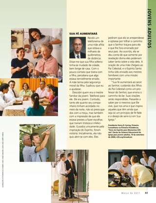 JOVENS ADULTOS
                                                                                SUA FÉ AUMENTARÁ
                                                                                                   Recebi um        pediram que ela se arrependesse
                                                                                                   telefonema de    e optasse por trilhar o caminho
                                                                                                   uma mãe aflita   que o Senhor traçara para ela
                                                                                                   que estava a     e que lhe fora ensinado por
                                                                                                   milhares de      seus pais. Ao ouvi-los, ela se
                                                                                                   quilômetros      deu conta de que somente por
                                                                                                   de distância.    revelação divina eles poderiam
                                                                                Disse-me que sua filha solteira     saber tanto sobre a vida dela. A
                                                                                tinha-se mudado de cidade,          oração de uma mãe chegara ao
                                                                                bem longe de casa. Com o            Pai Celestial, e o Espírito Santo
                                                                                pouco contato que tivera com        tinha sido enviado aos mestres
                                                                                a filha, percebera que algo         familiares com uma missão
                                                                                estava terrivelmente errado.        importante.
                                                                                A mãe temia pela segurança             “Sua fé aumentará ao servir
                                                                                moral da filha. Suplicou que eu     ao Senhor, cuidando dos filhos
                                                                                a ajudasse.                         do Pai Celestial como um pro-
                                                                                    Descobri quem era o mestre      fessor do Senhor, que ensina o
                                                                                familiar da jovem. Telefonei para   caminho do lar. Suas orações
                                                                                ele. Ele era jovem. Contudo,        serão respondidas. Passarão a
                                                                                tanto ele quanto seu compa-         saber por si mesmos que Ele
                                                                                nheiro tinham acordado no           vive, que nos ama e que inspira
                                                                                meio da noite, não só preocupa-     aqueles que têm ainda que
                                                                                dos com a moça, mas também          seja só um princípio de fé Nele
                                                                                com a impressão de que ela          e o desejo de servi-Lo em Sua
                                                                                estava prestes a fazer escolhas     Igreja.”
                                                                                que trariam tristeza e infelici-
                                                                                                                    Presidente Henry B. Eyring, Primeiro
                                                                                dade. Guiados unicamente pela       Conselheiro na Primeira Presidência,
                                                                                inspiração do Espírito, foram       “Dons do Espírito para Momentos Difí-
                                                                                                                    ceis” (Serão do Sistema Educacional da
                                                                                visitá-la. Inicialmente, ela não
ILUSTRAÇÕES FOTOGRÁFICAS: ROBERT CASEY, CRAIG DIMOND, JOHN LUKE E JERRY GARNS




                                                                                                                    Igreja para jovens adultos, 10 de setembro
                                                                                quis abrir-se com eles. Eles        de 2006), LDS.org/broadcast.




                                                                                                                                   Março de 2011                 43
 