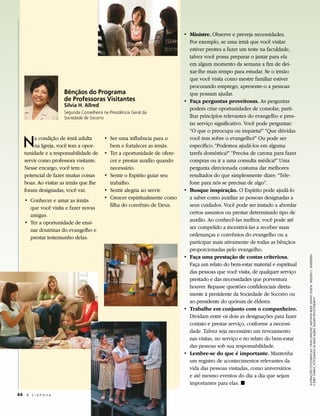 • Ministre. Observe e preveja necessidades.
                                                                            Por exemplo, se uma irmã que você visitar
                                                                            estiver prestes a fazer um teste na faculdade,
                                                                            talvez você possa preparar o jantar para ela
                                                                            em algum momento da semana a fim de dei-
                                                                            xar-lhe mais tempo para estudar. Se o irmão
                                                                            que você visita como mestre familiar estiver
                                                                            procurando emprego, apresente-o a pessoas
                     Bênçãos do Programa                                    que possam ajudar.
                     de Professoras Visitantes                            • Faça perguntas proveitosas. As perguntas
                     Silvia H. Allred
                                                                            podem criar oportunidades de consolar, parti-
                     Segunda Conselheira na Presidência Geral da
                     Sociedade de Socorro                                   lhar princípios relevantes do evangelho e pres-
                                                                            tar serviço significativo. Você pode perguntar:
                                                                            “O que o preocupa ou inquieta?” “Que dúvidas

   N    a condição de irmã adulta
        na Igreja, você tem a opor-
   tunidade e a responsabilidade de
                                         • Ser uma influência para o
                                           bem e fortalecer as irmãs.
                                         • Ter a oportunidade de ofere-
                                                                            você tem sobre o evangelho?” Ou pode ser
                                                                            específico: “Podemos ajudá-los em alguma
                                                                            tarefa doméstica?” “Precisa de carona para fazer
   servir como professora visitante.       cer e prestar auxílio quando     compras ou ir a uma consulta médica?” Uma
   Nesse encargo, você tem o               necessário.                      pergunta direcionada costuma dar melhores
   potencial de fazer muitas coisas      • Sentir o Espírito guiar seu      resultados do que simplesmente dizer: “Tele-
   boas. Ao visitar as irmãs que lhe       trabalho.                        fone para nós se precisar de algo”.
   foram designadas, você vai:           • Sentir alegria ao servir.      • Busque inspiração. O Espírito pode ajudá-lo
   • Conhecer e amar as irmãs            • Crescer espiritualmente como     a saber como auxiliar as pessoas designadas a
     que você visita e fazer novas         filha do convênio de Deus.       seus cuidados. Você pode ser instado a abordar
     amigas.                                                                certos assuntos ou prestar determinado tipo de
   • Ter a oportunidade de ensi-                                            auxílio. Ao conhecê-las melhor, você pode até
     nar doutrinas do evangelho e                                           ser compelido a incentivá-las a receber mais
     prestar testemunho delas.                                              ordenanças e convênios do evangelho ou a
                                                                            participar mais ativamente de todas as bênçãos
                                                                            proporcionadas pelo evangelho.
                                                                          • Faça uma prestação de contas criteriosa.




                                                                                                                                ILUSTRAÇÕES FOTOGRÁFICAS: CRAIG DIMOND, MATTHEW REIER, DANNY SOLETA, WELDEN C. ANDERSEN
                                                                            Faça um relato do bem-estar material e espiritual
                                                                            das pessoas que você visita, de qualquer serviço
                                                                            prestado e das necessidades que porventura
                                                                            houver. Repasse questões confidenciais direta-
                                                                            mente à presidente da Sociedade de Socorro ou


                                                                                                                                E JERRY GARNS; FOTOGRAFIA DA IRMÃ ALLRED: BUSATH PHOTOGRAPHY
                                                                            ao presidente do quórum de élderes.
                                                                          • Trabalhe em conjunto com o companheiro.
                                                                            Dividam entre os dois as designações para fazer
                                                                            contato e prestar serviço, conforme a necessi-
                                                                            dade. Talvez seja necessário um revezamento
                                                                            nas visitas, no serviço e no relato do bem-estar
                                                                            das pessoas sob sua responsabilidade.
                                                                          • Lembre-se do que é importante. Mantenha
                                                                            um registro de acontecimentos relevantes da
                                                                            vida das pessoas visitadas, como aniversários
                                                                            e até mesmo eventos do dia a dia que sejam
                                                                            importantes para elas. ◼

44 A L i a h o n a
 
