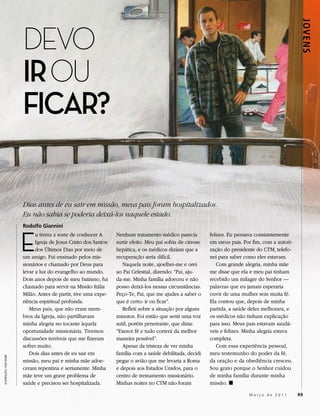 DEVO




                                                                                                                                                    JOVENS
                       IR OU
                       FICAR?

                       Dias antes de eu sair em missão, meus pais foram hospitalizados.
                       Eu não sabia se poderia deixá-los naquele estado.
                       Rodolfo Giannini



                       E
                             u tivera a sorte de conhecer A      Nenhum tratamento médico parecia           felizes. Eu pensava constantemente
                             Igreja de Jesus Cristo dos Santos   surtir efeito. Meu pai sofria de cirrose   em meus pais. Por fim, com a autori-
                             dos Últimos Dias por meio de        hepática, e os médicos diziam que a        zação do presidente do CTM, telefo-
                       um amigo. Fui ensinado pelos mis-         recuperação seria difícil.                 nei para saber como eles estavam.
                       sionários e chamado por Deus para            Naquela noite, ajoelhei-me e orei          Com grande alegria, minha mãe
                       levar a luz do evangelho ao mundo.        ao Pai Celestial, dizendo: “Pai, aju-      me disse que ela e meu pai tinham
                       Dois anos depois de meu batismo, fui      da-me. Minha família adoeceu e não         recebido um milagre do Senhor —
                       chamado para servir na Missão Itália      posso deixá-los nessas circunstâncias.     palavras que eu jamais esperaria
                       Milão. Antes de partir, tive uma expe-    Peço-Te, Pai, que me ajudes a saber o      ouvir de uma mulher sem muita fé.
                       riência espiritual profunda.              que é certo: ir ou ficar”.                 Ela contou que, depois de minha
                          Meus pais, que não eram mem-              Refleti sobre a situação por alguns     partida, a saúde deles melhorara, e
                       bros da Igreja, não partilhavam           minutos. Foi então que senti uma voz       os médicos não tinham explicação
                       minha alegria no tocante àquela           sutil, porém penetrante, que dizia:        para isso. Meus pais estavam saudá-
                       oportunidade missionária. Tivemos         “Exerce fé e tudo correrá da melhor        veis e felizes. Minha alegria estava
                       discussões terríveis que me fizeram       maneira possível”.                         completa.
                       sofrer muito.                                Apesar da tristeza de ver minha            Com essa experiência pessoal,
                          Dois dias antes de eu sair em          família com a saúde debilitada, decidi     meu testemunho do poder da fé,
ILUSTRAÇÃO: DAN BURR




                       missão, meu pai e minha mãe adoe-         pegar o avião que me levaria a Roma        da oração e da obediência cresceu.
                       ceram repentina e seriamente. Minha       e depois aos Estados Unidos, para o        Sou grato porque o Senhor cuidou
                       mãe teve um grave problema de             centro de treinamento missionário.         de minha família durante minha
                       saúde e precisou ser hospitalizada.       Minhas noites no CTM não foram             missão. ◼

                                                                                                                             Março de 2011         49
 