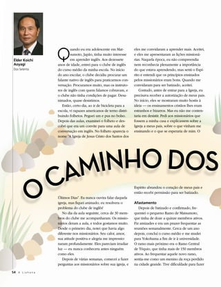 Q
                             uando eu era adolescente em Mat-         eles me convidaram a aprender mais. Aceitei,
                             sumoto, Japão, tinha muito interesse     e eles me apresentaram as lições missioná-
 Élder Koichi                em aprender inglês. Aos dezessete        rias. Naquela época, eu não compreendia
 Aoyagi              anos de idade, entrei para o clube de inglês     nem reconhecia plenamente a importância
 Dos Setenta         do curso médio da minha escola. No início        do que estava aprendendo, mas senti o Espí-
                     do ano escolar, o clube decidiu procurar um      rito e entendi que os princípios ensinados
                     falante nativo de inglês para praticarmos con-   pelos missionários eram bons. Quando me
                     versação. Procuramos muito, mas os instruto-     convidaram para ser batizado, aceitei.
                     res de inglês com quem falamos cobravam, e           Contudo, antes de entrar para a Igreja, eu
                     o clube não tinha condições de pagar. Desa-      precisava receber a autorização de meus pais.
                     nimados, quase desistimos.                       No início, eles se mostraram muito hostis à
                        Então, certo dia, ao ir de bicicleta para a   ideia — os ensinamentos cristãos lhes eram
                     escola, vi rapazes americanos de terno distri-   estranhos e bizarros. Mas eu não me conten-
                     buindo folhetos. Peguei um e pus no bolso.       taria em desistir. Pedi aos missionários que
                     Depois das aulas, examinei o folheto e des-      fossem a minha casa e explicassem sobre a
                     cobri que era um convite para uma aula de        Igreja a meus pais, sobre o que vinham me
                     conversação em inglês. No folheto aparecia o     ensinando e o que se esperaria de mim. O
                     nome “A Igreja de Jesus Cristo dos Santos dos




                  AMINHO DOS
               O C   Últimos Dias”. Eu nunca ouvira falar daquela
                                                                      Espírito abrandou o coração de meus pais e
                                                                      então recebi permissão para ser batizado.

                     igreja, mas fiquei animado; eu resolvera o       Afastamento
                     problema do clube de inglês!                        Depois de batizado e confirmado, fre-
                        No dia da aula seguinte, cerca de 30 mem-     quentei o pequeno Ramo de Matsumoto,
                     bros do clube me acompanharam. Os missio-        que tinha de doze a quinze membros ativos.
                     nários deram a aula, e todos gostamos muito.     Fiz amizades e era um prazer frequentar as
                     Desde o primeiro dia, notei que havia algo       reuniões semanalmente. Cerca de um ano
                     diferente nos missionários. Seu calor, amor,     depois, concluí o curso médio e me mudei
                     sua atitude positiva e alegria me impressio-     para Yokohama a fim de ir à universidade.
                     naram profundamente. Eles pareciam irradiar      O ramo mais próximo era o Ramo Central
                     luz — eu nunca conhecera antes ninguém           de Tóquio, que tinha mais de 150 membros
                     como eles.                                       ativos. Ao frequentar aquele novo ramo,
                        Depois de várias semanas, comecei a fazer     sentia-me como um menino da roça perdido
                     perguntas aos missionários sobre sua igreja, e   na cidade grande. Tive dificuldade para fazer

54 A L i a h o n a
 