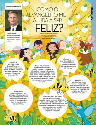 Testemunha Especial

                                                                    COMO O




                                                                                                                                                               CRIANÇ AS
ILUSTRAÇÕES: BRYAN BEACH




                                                                 EVANGELHO ME
                                                                  AJUDA A SER

                               O Élder David A.
                               Bednar, do Quórum dos
                                                                        FELIZ?  Extraído de um discurso proferido
                                                                                  num devocional realizado na
                                                                               Universidade Brigham Young–Idaho,
                               Doze Apóstolos, expõe
                                                                                    em 23 de agosto de 2002.
                               algumas ideias sobre o
                               assunto.




                                                                                                                        A fonte e a
                                                                                                                    causa da verdadeira
                                    O plano de                                                                          felicidade são a
                                 felicidade do Pai                                                                     verdade do evange-
                                Celestial foi conce-                       Nesta vida passamos                        lho e a obediência às
                             bido para orientar Seus                      por experiências com o                          leis eternas.
                           filhos, ajudá-los a alcançar               carinho, o amor, a bondade, a
                            felicidade e levá-los em               felicidade, a tristeza, a decepção,
                             segurança de volta à                 a dor e até mesmo limitações físicas
                                  presença Dele.                  a fim de nos prepararmos para viver
                                                                 de novo com o Pai Celestial. Há lições
                                                                   que precisamos aprender e expe-
                                                                       riências que precisamos viver                                     Sabemos o
                                                                                  na Terra.                                          que é certo e errado
                                                                                                                                   e temos a responsabili-
                                                                                                                                  dade de aprender por nós
                                                                                                                                  mesmos “pelo estudo e tam-
                                                                                                                                   bém pela fé” (D&C 88:118)
                                          A obediência                                                                              as coisas que devemos e
                                    aos princípios do evan-                                                                          não devemos fazer.
                                  gelho permite a companhia
                                  constante do Espírito Santo.                      Para sua própria felicidade
                                  O Espírito Santo nos ajuda a                      e proteção, convido-os a
                                   conhecer, compreender e                      estudar e viver com mais diligência
                                     viver os ensinamentos                       o evangelho do Salvador. Deve-
                                         de Jesus Cristo.                       mos não só viver o evangelho, mas
                                                                               amar viver o evangelho. Ao agirmos
                                                                                    assim, receberemos bênçãos
                                                                                     incontáveis, maior força e
                                                                                        verdadeira felicidade.



                                                                                                                                                           59
 