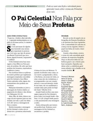 DAR VIDA À PRIMÁRIA                         Pode-se usar esta lição e atividade para
                                                            aprender mais sobre o tema da Primária
                                                            deste mês.


           O Pai Celestial Nos Fala por
             Meio de Seus Profetas
   JoAnn Child e Cristina Franco                                                 Atividade
   “O que eu, o Senhor, disse está dito;                                            Recorte as tiras de papel com as
   (…) seja pela minha própria voz ou                                            fotografias da Primeira Presidência
   pela voz de meus servos, é o mesmo”                                           e do Quórum dos Doze Apóstolos.




   S
   (D&C 1:38).                                                                   Cole a extremidade de cada tira no
         e você precisasse de alguém                                             começo da tira seguinte. Dobre o
         para transmitir uma mensa-                                              papel nas linhas de modo a fazer
         gem importante às pessoas                                               um livreto.
   que você ama, que tipo de pessoa                                                 Usando a lista abaixo, escreva
   escolheria? É provável que esco-                                              o nome de cada autoridade geral
   lhesse alguém honesto, responsável                                            embaixo da respectiva fotografia.
   e confiável.                                                                  Ouça os discursos deles da con-
      O Pai Celestial envia Suas men-                                            ferência geral e use o livreto para
   sagens a Seus filhos na Terra por                                             fazer anotações. Exponha suas
   meio de profetas. Ele sabe que Seus                                           ideias sobre a conferência geral
   profetas são honestos, responsáveis,                                          numa refeição com a família ou na
   confiáveis e justos.                    à leitura do Livro de Mórmon: “E      reunião familiar. ◼
      Nas escrituras lemos as palavras     quando receberdes estas coisas, eu
   de muitos profetas que registraram      vos exorto a perguntardes a Deus,
   mensagens inspiradas concedidas         o Pai Eterno, em nome de Cristo, se   Thomas S. Monson
   pelo Pai Celestial a Seus filhos.       estas coisas não são verdadeiras; e   Henry B. Eyring
   Vamos aprender sobre alguns dos         se perguntardes com um coração        Dieter F. Uchtdorf
   ensinamentos dos profetas nas           sincero e com real intenção, tendo    Boyd K. Packer
   escrituras.                             fé em Cristo, ele vos manifestará a   L. Tom Perry
                                                                                 Russell M. Nelson
      Malaquias transmitiu ao povo a       verdade delas pelo poder do Espí-
                                                                                 Dallin H. Oaks
   mensagem do Senhor relativa ao          rito Santo” (Morôni 10:4).
                                                                                 M. Russell Ballard
   pagamento do dízimo e das ofertas          Joseph Smith recebeu uma men-
                                                                                 Richard G. Scott
   (ver Malaquias 3:8–10).                 sagem especial do Pai Celestial e     Robert D. Hales
      Alma, filho de Alma, deixou seu      Jesus Cristo (ver Joseph Smith—His-   Jeffrey R. Holland
   cargo de juiz supremo para ser mis-     tória 1:11–20). Joseph Smith passou   David A. Bednar
   sionário em todo o país (ver Alma       a vida proclamando essa mensagem      Quentin L. Cook
   4:15–20). Levou a mensagem de           a todos.                              D. Todd Christofferson
   Deus a muitos.                             Somos abençoados por termos        Neil L. Andersen
      Morôni transmitiu a mensagem         um profeta hoje. Podemos ouvir
   do Pai Celestial a todos nós ao         mensagens do Pai Celestial ao
   deixar-nos a promessa relacionada       escutarmos o profeta.
64 A L i a h o n a
 