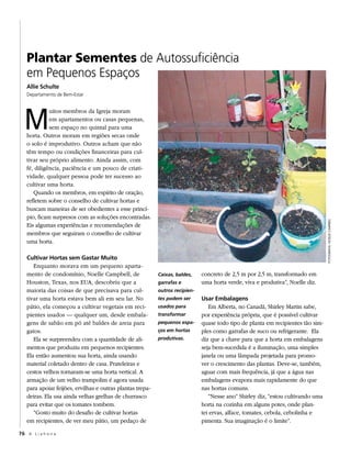 Plantar Sementes de Autossuficiência
   em Pequenos Espaços
   Allie Schulte
   Departamento de Bem-Estar




  M
             uitos membros da Igreja moram
             em apartamentos ou casas pequenas,
             sem espaço no quintal para uma
   horta. Outros moram em regiões secas onde
   o solo é improdutivo. Outros acham que não
   têm tempo ou condições financeiras para cul-
   tivar seu próprio alimento. Ainda assim, com
   fé, diligência, paciência e um pouco de criati-
   vidade, qualquer pessoa pode ter sucesso ao
   cultivar uma horta.
      Quando os membros, em espírito de oração,
   refletem sobre o conselho de cultivar hortas e
   buscam maneiras de ser obedientes a esse princí-
   pio, ficam surpresos com as soluções encontradas.




                                                                                                                                  FOTOGRAFIA: NOELLE CAMPBELL
   Eis algumas experiências e recomendações de
   membros que seguiram o conselho de cultivar
   uma horta.

   Cultivar Hortas sem Gastar Muito
      Enquanto morava em um pequeno aparta-
   mento de condomínio, Noelle Campbell, de                Caixas, baldes,    concreto de 2,5 m por 2,5 m, transformado em
   Houston, Texas, nos EUA, descobriu que a                garrafas e         uma horta verde, viva e produtiva”, Noelle diz.
   maioria das coisas de que precisava para cul-           outros recipien-
   tivar uma horta estava bem ali em seu lar. No           tes podem ser      Usar Embalagens
   pátio, ela começou a cultivar vegetais em reci-         usados para           Em Alberta, no Canadá, Shirley Martin sabe,
   pientes usados — qualquer um, desde embala-             transformar        por experiência própria, que é possível cultivar
   gens de sabão em pó até baldes de areia para            pequenos espa-     quase todo tipo de planta em recipientes tão sim-
   gatos.                                                  ços em hortas      ples como garrafas de suco ou refrigerante. Ela
      Ela se surpreendeu com a quantidade de ali-          produtivas.        diz que a chave para que a horta em embalagens
   mentos que produziu em pequenos recipientes.                               seja bem-sucedida é a iluminação, uma simples
   Ela então aumentou sua horta, ainda usando                                 janela ou uma lâmpada projetada para promo-
   material coletado dentro de casa. Prateleiras e                            ver o crescimento das plantas. Deve-se, também,
   cestos velhos tornaram-se uma horta vertical. A                            aguar com mais frequência, já que a água nas
   armação de um velho trampolim é agora usada                                embalagens evapora mais rapidamente do que
   para apoiar feijões, ervilhas e outras plantas trepa-                      nas hortas comuns.
   deiras. Ela usa ainda velhas grelhas de churrasco                             “Nesse ano” Shirley diz, “estou cultivando uma
   para evitar que os tomates tombem.                                         horta na cozinha em alguns potes, onde plan-
      “Gosto muito do desafio de cultivar hortas                              tei ervas, alface, tomates, cebola, cebolinha e
   em recipientes, de ver meu pátio, um pedaço de                             pimenta. Sua imaginação é o limite”.

76 A L i a h o n a
 