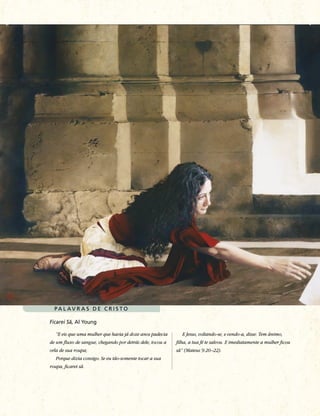 PA L AV R A S D E C R I S TO

Ficarei Sã, Al Young

   “E eis que uma mulher que havia já doze anos padecia       E Jesus, voltando-se, e vendo-a, disse: Tem ânimo,
de um fluxo de sangue, chegando por detrás dele, tocou a   filha, a tua fé te salvou. E imediatamente a mulher ficou
orla de sua roupa;                                         sã” (Mateus 9:20–22).
   Porque dizia consigo: Se eu tão-somente tocar a sua
roupa, ficarei sã.
 