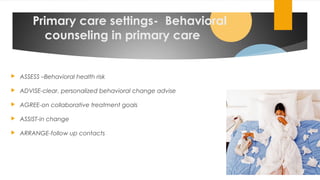 Primary care settings- Behavioral
counseling in primary care
 ASSESS –Behavioral health risk
 ADVISE-clear, personalized behavioral change advise
 AGREE-on collaborative treatment goals
 ASSIST-in change
 ARRANGE-follow up contacts
02/24/19
 