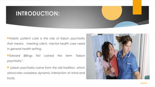 INTRODUCTION:
Holistic patient care is the role of liaison psychiatry
that means meeting client, mental health care need
in general health setting.
Edward Billings first coined the term "liaison
psychiatry”.
 Liaison psychiatry came from the old tradition, which
advocates ceaseless dynamic interaction of mind and
body.
02/24/19
 