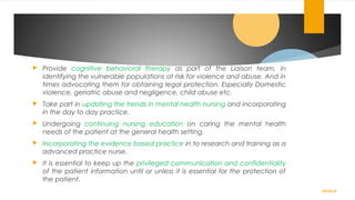  Provide cognitive behavioral therapy as part of the Liaison team, in
identifying the vulnerable populations at risk for violence and abuse. And in
times advocating them for obtaining legal protection. Especially Domestic
violence, geriatric abuse and negligence, child abuse etc.
 Take part in updating the trends in mental health nursing and incorporating
in the day to day practice.
 Undergoing continuing nursing education on caring the mental health
needs of the patient at the general health setting.
 Incorporating the evidence based practice in to research and training as a
advanced practice nurse.
 It is essential to keep up the privileged communication and confidentiality
of the patient information until or unless it is essential for the protection of
the patient.
02/24/19
 