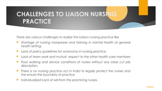CHALLENGES TO LIAISON NURSING
PRACTICE
There are various challenges to realize the Liaison nursing practice like
 Shortage of nursing manpower and training in mental health at general
health setting.
 Lack of policy guidelines for autonomy in nursing practice.
 Lack of team work and mutual respect to the other health care members
 Poor working and service conditions of nurses without any clear cut job
description.
 There is no nursing practice act in India to legally protect the nurses and
the ensure the boundary of practice
 Individualized Lack of will from the practicing nurses.
02/24/19
 