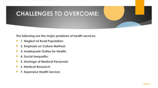 CHALLENGES TO OVERCOME:
The following are the major problems of health services:
 1. Neglect of Rural Population:
 2. Emphasis on Culture Method:
 3. Inadequate Outlay for Health:
 4. Social Inequality:
 5. Shortage of Medical Personnel:
 6. Medical Research:
 7. Expensive Health Service:
02/24/19
 