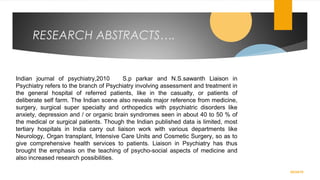 RESEARCH ABSTRACTS….
02/24/19
Indian journal of psychiatry,2010 S.p parkar and N.S.sawanth Liaison in
Psychiatry refers to the branch of Psychiatry involving assessment and treatment in
the general hospital of referred patients, like in the casualty, or patients of
deliberate self farm. The Indian scene also reveals major reference from medicine,
surgery, surgical super specialty and orthopedics with psychiatric disorders like
anxiety, depression and / or organic brain syndromes seen in about 40 to 50 % of
the medical or surgical patients. Though the Indian published data is limited, most
tertiary hospitals in India carry out liaison work with various departments like
Neurology, Organ transplant, Intensive Care Units and Cosmetic Surgery, so as to
give comprehensive health services to patients. Liaison in Psychiatry has thus
brought the emphasis on the teaching of psycho-social aspects of medicine and
also increased research possibilities.
 