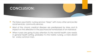 CONCLUSION:
 The liaison psychiatric nursing services “liases” with many other services like
social services, community services.
 Most of the chronic medical diseases are predisposed by stress and its
impact on the alteration in the psychosocial homeostasis of an individual.
 When nurses are going to pay attention to the mental health care needs,
in general health setting ,probably it is the holistic nursing, a mere dream
for every common man.
02/24/19
 