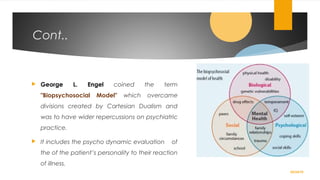 Cont..
 George L. Engel coined the term
"Biopsychosocial Model" which overcame
divisions created by Cartesian Dualism and
was to have wider repercussions on psychiatric
practice.
 It includes the psycho dynamic evaluation of
the of the patient’s personality to their reaction
of illness.
02/24/19
 