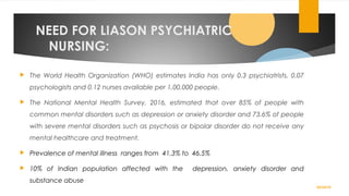 NEED FOR LIASON PSYCHIATRIC
NURSING:
 The World Health Organization (WHO) estimates India has only 0.3 psychiatrists, 0.07
psychologists and 0.12 nurses available per 1,00,000 people.
 The National Mental Health Survey, 2016, estimated that over 85% of people with
common mental disorders such as depression or anxiety disorder and 73.6% of people
with severe mental disorders such as psychosis or bipolar disorder do not receive any
mental healthcare and treatment.
 Prevalence of mental illness ranges from 41.3% to 46.5%
 10% of Indian population affected with the depression, anxiety disorder and
substance abuse
02/24/19
 