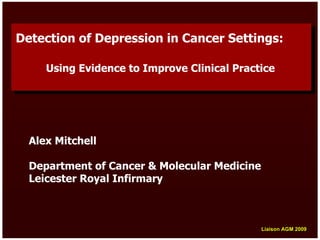 Detection of Depression in Cancer Settings:
Detection of Depression in Cancer Settings:

     Using Evidence to Improve Clinical Practice
     Using Evidence to Improve Clinical Practice




  Alex Mitchell

  Department of Cancer & Molecular Medicine
  Leicester Royal Infirmary



                                              Liaison AGM 2009
                                              Liaison AGM 2009
 
