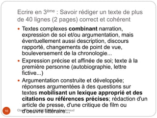 Ecrire en 3ème : Savoir rédiger un texte de plus
de 40 lignes (2 pages) correct et cohérent
Claire Doz, EEMCP2 Lettres, zone Amsud10
 Textes complexes combinant narration,
expression de soi et/ou argumentation, mais
éventuellement aussi description, discours
rapporté, changements de point de vue,
bouleversement de la chronologie...
 Expression précise et affinée de soi; texte à la
première personne (autobiographie, lettre
fictive...)
 Argumentation construite et développée;
réponses argumentées à des questions sur
textes mobilisant un lexique approprié et des
citations ou références précises; rédaction d'un
article de presse, d'une critique de film ou
d'oeuvre littéraire...
 