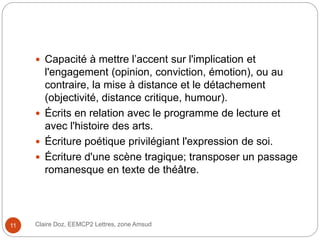 Claire Doz, EEMCP2 Lettres, zone Amsud11
 Capacité à mettre l’accent sur l'implication et
l'engagement (opinion, conviction, émotion), ou au
contraire, la mise à distance et le détachement
(objectivité, distance critique, humour).
 Écrits en relation avec le programme de lecture et
avec l'histoire des arts.
 Écriture poétique privilégiant l'expression de soi.
 Écriture d'une scène tragique; transposer un passage
romanesque en texte de théâtre.
 