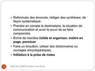 Claire Doz, EEMCP2 Lettres, zone Amsud12
 Reformuler des énoncés, rédiger des synthèses, de
façon systématique.
 Prendre en compte le destinataire, la situation de
communication et avoir le souci de se faire
comprendre
 Écrire de manière lisible et organiser, mettre en
page, ponctuer
 Faire un brouillon, utiliser des dictionnaires ou
ouvrages encyclopédiques.
 Initiation à la prise de notes
 