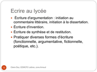 Ecrire au lycée
Claire Doz, EEMCP2 Lettres, zone Amsud13
 Écriture d'argumentation : initiation au
commentaire littéraire, initiation à la dissertation.
 Écriture d'invention.
 Écriture de synthèse et de restitution.
 Pratiquer diverses formes d'écriture
(fonctionnelle, argumentative, fictionnelle,
poétique, etc.).
 