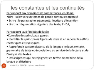 les constantes et les continuités
Claire Doz, EEMCP2 Lettres, zone Amsud
Par rapport aux domaines de compétences en 3ème:
•Dire : aller vers un temps de parole continu et organisé
• Ecrire : le paragraphe argumenté, l’écriture d’invention
• Lire : la fréquentation régulière des texte, l’HDA,
Par rapport aux finalités de lycée
•Connaître les principaux genres
• Identifier les principales figures de style et en repérer les effets
rhétoriques et stylistiques.
• Approfondir sa connaissance de la langue : lexique, syntaxe,
grammaire de texte et énonciation, au service de la lecture et de
l’analyse des textes.
• Des exigences qui se rejoignent en terme de maîtrise de la
langue et d’écriture
15
 