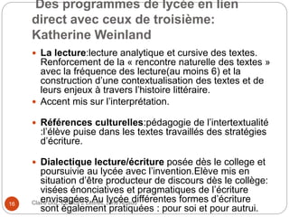 Des programmes de lycée en lien
direct avec ceux de troisième:
Katherine Weinland
Claire Doz, EEMCP2 Lettres, zone Amsud16
 La lecture:lecture analytique et cursive des textes.
Renforcement de la « rencontre naturelle des textes »
avec la fréquence des lecture(au moins 6) et la
construction d’une contextualisation des textes et de
leurs enjeux à travers l’histoire littéraire.
 Accent mis sur l’interprétation.
 Références culturelles:pédagogie de l’intertextualité
:l’élève puise dans les textes travaillés des stratégies
d’écriture.
 Dialectique lecture/écriture posée dès le college et
poursuivie au lycée avec l’invention.Elève mis en
situation d’être producteur de discours dès le collège:
visées énonciatives et pragmatiques de l’écriture
envisagées.Au lycée différentes formes d’écriture
sont également pratiquées : pour soi et pour autrui.
 