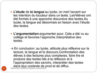 Claire Doz, EEMCP2 Lettres, zone Amsud17
 L’étude de la langue:au lycée, on met l’accent sur
les intention du locuteur dans un texte. Les²élèves ont
été formés à une approche discursive des textes.Au
lycée, la langue est désormais en liaison avec l’étude
des textes.
 L’argumentation:argumenter pour. Cela a été vu au
collège et favorise l’approche interprétative des
textes.
→ En conclusion: au lycée, attitude plus réflexive sur la
lecture, la langue et le discours.Confrontation des
élèves à des lectures plus complexes, faire lire et
produire des textes liés à la réflexion et à
l’appropriation des savoirs, interpréter des textes
dans leur contexte de prod et de diffus.
 