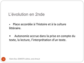 L’évolution en 2nde
Claire Doz, EEMCP2 Lettres, zone Amsud
• Place accordée à l’histoire et à la culture
littéraire.
• Autonomie accrue dans la prise en compte du
texte, la lecture, l’interprétation d’un texte.
18
 