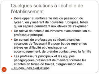Quelques solutions à l’échelle de
l’établissement
 Développer et renforcer le rôle du passeport du
lycéen, en y insérant de nouvelles rubriques, telles
qu’un espace permettant aux élèves de s’exprimer
 Un relevé de notes à mi-trimestre avec annotation du
professeur principal.
 Un conseil de professeurs se réunit avant les
vacances de Toussaint Il a pour but de repérer les
élèves en difficulté et d’envisager un
accompagnement, de prendre contact avec la famille
 Les professeurs principaux et les équipes
pédagogiques présentent de manière formelle les
attentes en terme de travail, d’organisation des
études , des évaluations.Claire Doz, EEMCP2 Lettres, zone Amsud21
 